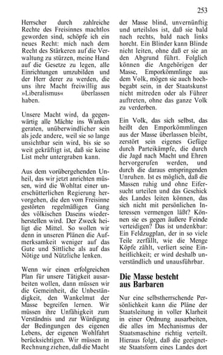253
Herrscher    durch    zahlreiche     der Masse blind, unvernünftig
Rechte des Freisinnes machtlos       und urteilslos ist, daß sie bald
geworden sind, schöpfe ich ein       nach rechts, bald nach links
neues Recht: mich nach dem           horcht. Ein Blinder kann Blinde
Recht des Stärkeren auf die Ver-     nicht leiten, ohne daß er sie an
waltung zu stürzen, meine Hand       den Abgrund führt. Folglich
auf die Gesetze zu legen, alle       können die Angehörigen der
Einrichtungen umzubilden und         Masse, Emporkömmlinge aus
der Herr derer zu werden, die        dem Volk, mögen sie auch hoch-
uns ihre Macht freiwillig aus        begabt sein, in der Staatskunst
»Liberalismus«       überlassen      nicht mitreden oder als Führer
haben.                               auftreten, ohne das ganze Volk
                                     zu verderben.
Unsere Macht wird, da gegen-
wärtig alle Mächte ins Wanken        Ein Volk, das sich selbst, das
geraten, unüberwindlicher sein       heißt den Emporkömmlingen
als jede andere, weil sie so lange   aus der Masse überlassen bleibt,
unsichtbar sein wird, bis sie so     zerstört sein eigenes Gefüge
weit gekräftigt ist, daß sie keine   durch Parteikämpfe, die durch
List mehr untergraben kann.          die Jagd nach Macht und Ehren
                                     hervorgerufen werden, und
Aus dem vorübergehenden Un-          durch die daraus entspringenden
heil, das wir jetzt anrichten müs-   Unruhen. Ist es möglich, daß die
sen, wird die Wohltat einer un-      Massen ruhig und ohne Eifer-
erschütterlichen Regierung her-      sucht urteilen und das Geschick
vorgehen, die den vom Freisinne      des Landes leiten können, das
gestörten regelmäßigen Gang          sich nicht mit persönlichen In-
des völkischen Daseins wieder-       teressen vermengen läßt? Kön-
herstellen wird. Der Zweck hei-      nen sie es gegen äußere Feinde
ligt die Mittel. So wollen wir       verteidigen? Das ist undenkbar:
denn in unseren Plänen die Auf-      Ein Feldzugplan, der in so viele
merksamkeit weniger auf das          Teile zerfällt, wie die Menge
Gute und Sittliche als auf das       Köpfe zählt, verliert seine Ein-
Nötige und Nützliche lenken.         heitlichkeit; er wird deshalb un-
                                     verständlich und unausführbar.
Wenn wir einen erfolgreichen
Plan für unsere Tätigkeit ausar-     Die Masse besteht
beiten wollen, dann müssen wir       aus Barbaren
die Gemeinheit, die Unbestän-
digkeit, den Wankelmut der           Nur eine selbstherrschende Per-
Masse begreifen lernen. Wir          sönlichkeit kann die Pläne der
müssen ihre Unfähigkeit zum          Staatsleitung in voller Klarheit
Verständnis und zur Würdigung        in einer Ordnung ausarbeiten,
der Bedingungen des eigenen          die alles im Mechanismus der
Lebens, der eigenen Wohlfahrt        Staatsmaschine richtig verteilt.
berücksichtigen. Wir müssen in       Hieraus folgt, daß die geeignet-
Rechnung ziehen, daß die Macht       ste Staatsform eines Landes dort
 