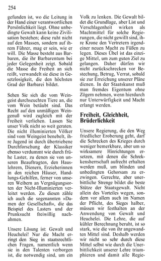 254
gefunden ist, wo die Leitung in      Volk zu lenken. Die Gewalt bil-
der Hand einer verantwortlichen      det die Grundlage, aber List und
Persönlichkeit liegt. Ohne unbe-     Verschlagenheit wirken als
dingte Gewalt kann keine Zivili-     Machtmittel für solche Regie-
sation bestehen; diese ruht nicht    rungen, die nicht gewillt sind, ih-
auf den Massen, sondern auf ih-      re Krone den Vertretern irgend-
rem Führer, mag er sein, wie er      einer neuen Macht zu Füßen zu
will. Die Masse besteht aus Bar-     legen. Dieses Übel ist das einzi-
baren, die ihr Barbarentum bei       ge Mittel, um zum guten Ziel zu
jeder Gelegenheit zeigt. Sobald      gelangen. Daher dürfen wir
die Masse die Freiheit an sich       nicht zurückschrecken vor Be-
reißt, verwandelt sie diese in Ge-   stechung, Betrug, Verrat, sobald
setzlosigkeit, die den höchsten      sie zur Erreichung unserer Pläne
Grad der Barbarei bildet.            dienen. In der Staatskunst muß
                                     man fremdes Eigentum ohne
Sehen Sie sich die vom Wein-         Zögern nehmen, wenn hierdurch
geist durchseuchten Tiere an, die    nur Unterwürfigkeit und Macht
vom Wein betäubt sind. Das           erlangt werden.
Recht auf den unmäßigen Wein-
genuß wird zugleich mit der          Freiheit, Gleichheit,
Freiheit verliehen. Lassen Sie       Brüderlichkeit
unser Volk nicht so weit geraten.
Die nicht illuminierten Völker       Unsere Regierung, die den Weg
sind vom Weingeist benebelt, ih-     friedlicher Eroberung geht, darf
re Jugend ist durch übertriebene     die Schrecken des Krieges durch
Durchforschung der Klassiker         weniger bemerkbare, aber um so
ebenso verdummt wie durch frü-       wirksamere Hinrichtungen er-
he Laster, zu denen sie von un-      setzen, mit denen die Schrek-
seren Beauftragten, den Haus-        kensherrschaft aufrecht erhalten
lehrern, Dienern, Erzieherinnen      werden muß, um blinden und
in den reichen Häuser, Hand-         unbedingten Gehorsam zu er-
lungs-Gehilfen, ferner von unse-     zwingen. Gerechte, aber uner-
ren Weibern an Vergnügungsor-        bittliche Strenge bildet die beste
ten der Nicht-Illuminierten ver-     Stütze der Staatsgewalt. Nicht
leitet werden. Zu diesen zähle       allein des Vorteiles wegen, son-
ich auch die sogenannten »Da-        dern vor allem auch im Namen
men der Gesellschaft«, die das       der Pflicht, des Sieges halber,
Beispiel des Lasters und der         müssen wir festhalten an der
Prunksucht freiwillig nach-          Anwendung von Gewalt und
ahmen.                               Heuchelei. Die Lehre, die auf
                                     kühler Berechnung beruht, ist so
Unsere Lösung ist: Gewalt und        stark, wie die von ihr angewand-
Heuchelei! Nur die Macht er-         ten Mittel sind. Deshalb werden
ringt den Sieg in staatsrechtli-     wir nicht so sehr durch diese
chen Fragen, namentlich wenn         Mittel selbst wie durch die Uner-
sie in den Talenten verborgen        bittlichkeit unserer Lehre trium-
ist, die notwendig sind, um ein      phieren und damit alle Regie-
 