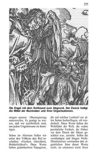 255




Die Engel mit dem Schlüssel zum Abgrund. Der Zweck heiligt
die Mittel der Illuminaten und ihrer Organisationen.

rangen unserer Oberregierung       die auf solchen Lockruf von al-
unterwerfen. Es genügt zu wis-     len Seiten herbeiflogen, oft wie-
sen, daß wir unerbittlich sind,    derholt. Diese Worte haben die
um jeden Ungehorsam zu besei-      Wohlfahrt der Welt, die wahre
tigen.                             persönliche Freiheit, die früher
                                   vor dem Druck der Masse ge-
Schon im Altertum ließen wir       schützt war, zerstört. Selbst die
unter den Völkern den Ruf er-      verständigen und klugen Nicht-
schallen: »Freiheit, Gleichheit,   Illuminierten verstanden den ei-
Brüderlichkeit!« Diese Worte       gentlichen Sinn dieser Worte
haben gedankenlose Papageien,      nicht, sie erkannten nicht ihren
 