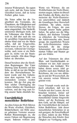 256
inneren Widerspruch. Sie sagten      Worte wie Würmer, die am
sich nicht, daß die Natur keine      Wohlbefinden der Nicht-Illumi-
Gleichheit kennt, daß sie keine      nierten saugen, indem sie überall
Freiheit geben kann.                 den Frieden, die Ruhe, den Ge-
                                     meinsinn der Nicht-Illuminier-
Die Natur selbst hat die Un-         ten unterwühlten und dadurch
gleichheit des Verstandes, des       die Grundlagen ihrer Herrschaft
Charakters, der Fähigkeiten und      zerstörten. Sie sehen, meine
die Unterwerfung unter ihre Ge-      Herren, die Folgen, die zum
setze eingerichtet. Die Nicht-Ill-   Triumph unserer Sache gedient
uminierten überlegen nicht, daß      haben. Sie gaben uns die Mög-
die Volksmasse eine blinde Ge-       lichkeit, den höchsten Triumph
walt ist, daß aber auch die von      zu erhäschen: die Vernichtung
ihr gewählten Emporkömmlinge         der Adelsvorrechte oder, besser
ebenso blind sind wie die Masse      gesagt, des eigentlichen Wesens
selbst, daß der Eingeweihte,         der nicht-illuminierten Adels-
selbst wenn er ein Tor ist, regie-   herrschaft, die das einzige
ren kann, während der Uneinge-       Schutzmittel der nicht-illumi-
weihte, auch wenn er ein Hoch-       nierten Völker und Staaten ge-
geist ist, nichts von der Staats-    gen uns bildete.
kunst versteht. Alle diese Dinge
haben sie übersehen.                 Auf den Trümmern des alten
                                     Bluts- und Geschlechtsadels er-
Darauf beruhten aber die fürstli-    richteten wir den Adel unserer
chen Regierungen: Der Vater          Gebildeten, den Geldadel. Wir
übertrug seine Kenntnis auf den      haben diesen neuen Adel ge-
Sohn, so daß sie nur den Mitglie-    schaffen nach dem Maßstab des
dern des Herrscherhauses be-         Reichtums, der von uns abhän-
kannt wurde und ihre Geheim-         gig ist und der Wissenschaft, die
nisse dem regierten Volk von         von unseren weisen Männern
niemandem verraten werden            geleitet wird.
konnten. Mit der Zeit ging der
Sinn solcher Übertragung des         Unser Triumph wurde noch da-
wahren Inhaltes der Staatskunst      durch erleichtert, daß wir im
verloren, und das trug zum Er-       Verkehr mit den Leuten, die wir
folg unserer Sache ebenfalls bei.    brauchen konnten, immer auf
                                     die empfänglichsten Seiten des
Unersättlichkeit                     menschlichen Geistes hingewirkt
menschlicher Bedürfnisse             haben: auf die Rechnung mit
                                     dem Geld, auf die Habgier, auf
An allen Ecken der Welt führten      die Unersättlichkeit der mensch-
die Worte »Freiheit, Gleichheit,     lichen Bedürfnisse. Jede dieser
Brüderlichkeit« mit Hilfe unse-      menschlichen Schwächen ist an
rer geheimen Vertreter unseren       sich geeignet, die Entschlußkraft
Reihen Riesenmengen zu, die          zu töten, indem sie den Willen
unsere Fahnen mit Begeisterung       der Menschen dem Käufer ihrer
trugen. Indessen wirkten jene        Tätigkeit zur Verfügung stellt.
 