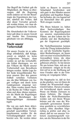 257
Der Begriff der Freiheit gab die    leicht zu Bauern in unserem
Möglichkeit, die Masse zu über-     Schachspiel herabsinken und
zeugen, daß die Regierung           sich ganz in den Händen unserer
nichts anderes sei wie der Beauf-   geschulten und begabten Ratge-
tragte des Eigentümers des Lan-     ber befinden, die von Jugend auf
des, nämlich des Volkes, daß        zur Herrschaft über die ganze
aber dieser Verwalter gewech-       Welt erzogen wurden.
selt werden könne, wie man ab-
getragene Handschuhe wechselt.      Wie Ihnen bekannt ist, haben
                                    diese Sachverständigen ihre
Die Absetzbarkeit der Volksver-     Kenntnis der Regierungskunst
treter gab diese in unsere Gewalt   aus unseren staatsmännischen
und machte ihre Ernennung           Plänen, aus den Lehren der Ge-
gleichsam von uns abhängig.         schichte und den Beobachtun-
                                    gen der Gegenwart geschöpft.
Macht unserer
Vorherrschaft                       Die Nicht:Illuminierten kennen
                                    nicht die Übung leidenschaftslo-
 Für unsere Zwecke ist es unbe-     ser, auf die Geschichte begrün-
dingt erforderlich, daß Kriege,     deter Beobachtungen, sie lassen
 soweit es möglich ist, keine       sich von einer wissenschaftlichen
Landgewinne bringen; dann           Gewandtheit leiten, die ohne
werden sie auf das wirtschaftli-    prüfenden Vergleich mit den Er-
che Gebiet übertragen, wo wir       gebnissen arbeitet. Es hat darum
den Völkern die Macht unserer       für uns keinen Sinn, sich um sie
Vorherrschaft zum Bewußtsein        zu kümmern - mögen sie bis die
bringen werden. Solche Lage lie-    Zeit reif ist in der Hoffnung auf
fert beide kriegsführenden Par-     neue Freuden oder in der Erin-
teien unseren über den ganzen       nerung an vergangene leben.
Erdball verteilten Vertretern
aus, die über Millionen von Au-     Die Hauptsache ist, daß sie fest
gen verfügen und durch keine        an das glauben, was wir ihnen als
Landesgrenzen eingeengt wer-        Gebote der Wissenschaft einge-
den. Dann werden unsere Rech-       träufelt haben. Darum erwecken
te die Rechte der Völker wegwi-     wir fortwährend durch unsere
schen und diese ebenso regieren,    Presse ein blindes Zutrauen zu
wie die Macht der Regierungen       diesen Geboten. Die klugen
jetzt die. Beziehungen der          Köpfe der Nicht-Illuminierten
Staatsangehörigen     zueinander    werden sich mit ihrem Wissen
regelt.                             brüsten und die »aus der Wis-
                                    senschaft« gewonnenen Kennt-
Die von uns nach ihren sklavi-      nisse geschickt zu verwirklichen
schen Fähigkeiten aus der Bür-      suchen, ohne dieselben folge-
gerschaft auserwählten Verwal-      richtig zu prüfen und ohne zu
tungsbeamten werden für die         ahnen, daß sie von unseren Ver-
Verwaltungstätigkeit nicht vor-     tretern zusammengestellt wur-
bereitet sein. Sie werden daher     den, um die Menschen in der für
 
