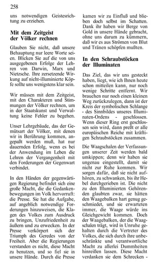 258
uns notwendigen Geistesrich-          kamen wir zu Einfluß und blie-
tung zu erziehen.                     ben doch selbst im Schatten.
                                      Dank ihr haben wir Berge von
Mit dem Zeitgeist                     Gold in unsere Hände gebracht,
der Völker rechnen                    ohne uns darum zu kümmern,
                                      daß wir es aus Strömen von Blut
Glauben Sie nicht, daß unsere         und Tränen schöpfen mußten.
Behauptung nur leere Worte sei-
en. Blicken Sie auf die von uns       In den Schraubstöcken
ausgegebenen Erfolge der Leh-         der Illuminaten
ren von Darwin, Marx und
Nietzsche. Ihre zersetzende Wir-      Das Ziel, das wir uns gesteckt
kung auf nicht-illuminierte Köp-      haben, liegt, wie ich Ihnen heute
fe sollte uns wenigstens klar sein.   schon mitteilen kann, nur noch
                                      wenige Schritte entfernt. Wir
Wir müssen mit dem Zeitgeist,         brauchen nur noch einen kleinen
mit den Charakteren und Stim-         Weg zurückzulegen, dann ist der
mungen der Völker rechnen, um         Kreis der symbolischen Schlange
in der Staatskunst und Verwal-        - des Sinnbildes unseres Illumi-
tung keine Fehler zu begehen.         naten-Ordens - geschlossen.
                                      Wenn dieser Ring erst geschlos-
Unser Lehrgebäude, das der Ge-        sen sein wird, dann preßt er alle
mütsart der Völker, mit denen         europäischen Reiche mit kräfti-
wir in Berührung kommen, an-          gen Schraubstöcken zusammen.
gepaßt werden muß, hat nur
dauernden Erfolg, wenn es bei         Die Waagschalen der Verfassun-
der Anwendung im Leben die            gen unserer Zeit werden bald
Lehren der Vergangenheit mit          umkippen; denn wir haben sie
den Forderungen der Gegenwart         ungenau eingestellt, damit sie
verbindet.                            nicht zur Ruhe kommen. Wir
                                      sorgen dafür, daß sie nicht auf-
In den Händen der gegenwärti-         hören, zu schwanken, bis ihr He-
gen Regierung befindet sich eine      bel durchgerieben ist. Die nicht
große Macht, die die Gedanken-        zu den Illuminierten Gehören-
bewegungen im Volk hervorruft:        den glaubten zwar, sie hätten
die Presse. Sie hat die Aufgabe,      den Waagebalken hart genug ge-
auf angeblich notwendige For-         schmiedet, und sie erwarteten
derungen hinzuweisen, die Kla-        immer, die Waage würde ins
gen des Volkes zum Ausdruck           Gleichgewicht kommen. Doch
zu bringen, Unzufriedenheit zu        der Waagebalken, der die Waag-
äußern und zu erwecken. In der        schalen trägt, wird in Unruhe ge-
Presse verkörpert sich der            halten durch die Vertreter des
Triumph des Geredes von der           Volkes, die sich durch ihre unbe-
Freiheit. Aber die Regierungen        schränkte und verantwortliche
verstanden es nicht, diese Macht      Macht zu allerlei Dummheiten
zu benutzen, und so fiel sie in       hinreißen lassen. Diese Macht
unsere Hände. Durch die Presse        verdanken sie dem Schrecken -
 