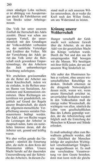 260
einen ständigen Lohn rechnen;       stand muß er sich unserem Wil-
er ist abhängig von Aussperrun-     len unterordnen, da er weder die
gen durch die Fabrikherren und      Kraft noch den Willen findet,
von Streiks seiner Arbeitsge-       um uns Widerstand zu leisten.
nossen.
Das Volk hat unter unserem          Krönung unserer
Einfluß die Herrschaft des Adels    Weltherrschaft
zerstört. Dieser war schon aus
eigenem Vorteil, der unzer-         Hunger verschafft der Geld-
trennlich mit den Grundlagen        macht weit sicherere Gewalt
der Volkswohlfahrt verbunden        über die Arbeiter, als sie dem
ist, der natürliche Verteidiger     Adel von der gesetzlichen Macht
und Ernährer des Volkes. Mit        des Königs verliehen wurde.
der Vernichtung des Adels ge-       Durch die Not und den aus ihr
riet das Volk unter die Herr-       entspringenden Haß bewegen
schaft reich gewordener Empor-      wir die Massen. Wir beseitigen
kömmlinge, die den Arbeitern        mit ihrer Hilfe jeden, der uns auf
das     Joch     unbarmherziger     unserem Weg hinderlich ist.
Knechtung auferlegten.
Wir erscheinen gewissermaßen        Alle außer den Illuminaten ha-
als die Retter der Arbeiter aus     ben es verlernt, ohne unsere wis-
dieser Knechtschaft, indem wir      senschaftlichen Ratschläge zu
sie einladen, in die Reihen unse-   denken. Deshalb erkennen sie
res Heeres von Sozialisten, An-     die dringende Notwendigkeit
archisten und Kommunisten ein-      dessen nicht, woran wir, wenn
zutreten. Diese Richtungen un-      unsere Herrschaft errichtet ist,
terstützen wir grundsätzlich, an-   unverrückbar festhalten werden:
geblich auf Grund der Regeln        In den Volksschulen muß die
unserer Bruderschaft, die durch     einzige wahre Wissenschaft, die
die allgemein-menschliche Ver-      wichtigste von allen, nämlich die
pflichtung unseres sozialen Frei-   Lehre vom gesellschaftlichen
maurertums bedingt werden.          Bau des Lebens gepredigt wer-
Der Adel, der von Rechts wegen      den, der die Arbeitsteilung und
die Leistungen der Arbeiter in      folglich auch die Einteilung der
Anspruch nahm, hatte ein natür-     Menschen in Klassen und Stände
liches Interesse daran, daß die     erfordert.
Arbeiter satt, gesund und kräftig
waren.                              Es muß unbedingt allen zum Be-
                                    wußtsein gebracht werden, daß
Wir aber wollen gerade das Ge-      eine Gleichheit der Menschen
genteil - nämlich die Entartung     infolge der ungleichen Wichtig-
aller, die nicht zu dem Kreis der   keit verschiedenartiger Tätigkei-
Illuminierten zählen. Unsere        ten ausgeschlossen ist. Es muß
Macht beruht auf der dauernden      eine verschiedene Verantwor-
Unterernährung und der Schwä-       tung vor dem Gesetz bestehen;
che des Arbeiters. In diesem Zu-    denn man kann nicht die gleiche
 