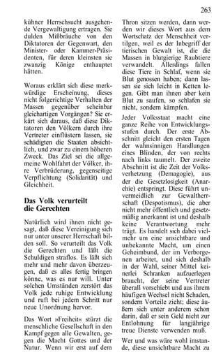 263
kühner Herrschsucht ausgehen-       Thron sitzen werden, dann wer-
de Vergewaltigung ertragen. Sie     den wir dieses Wort aus dem
dulden Mißbräuche von den           Wortschatz der Menschheit ver-
Diktatoren der Gegenwart, den       tilgen, weil es der Inbegriff der
Minister- oder Kammer-Präsi-        tierischen Gewalt ist, die die
denten, für deren kleinsten sie     Massen in blutgierige Raubtiere
zwanzig Könige enthauptet           verwandelt. Allerdings fallen
hätten.                             diese Tiere in Schlaf, wenn sie
                                    Blut genossen haben; dann las-
Woraus erklärt sich diese merk-     sen sie sich leicht in Ketten le-
würdige Erscheinung, dieses         gen. Gibt man ihnen aber kein
nicht folgerichtige Verhalten der   Blut zu saufen, so schlafen sie
Massen gegenüber scheinbar          nicht, sondern kämpfen.
gleichartigen Vorgängen? Sie er-
                                    Jeder Volksstaat macht eine
kärt sich daraus, daß diese Dik-
                                    ganze Reihe von Entwicklungs-
tatoren den Völkern durch ihre
                                    stufen durch. Der erste Ab-
Vertreter einflüstern lassen, sie
                                    schnitt gleicht den ersten Tagen
schädigten die Staaten absicht-
                                    der wahnsinnigen Handlungen
lich, und zwar zu einem höheren
                                    eines Blinden, der von rechts
Zweck. Das Ziel sei die allge-
                                    nach links taumelt. Der zweite
meine Wohlfahrt der Völker, ih-
                                    Abschnitt ist die Zeit der Volks-
re Verbrüderung, gegenseitige       verhetzung (Demagogie), aus
Verpflichtung (Solidarität) und
Gleichheit.                         der die Gesetzlosigkeit (Anar-
                                    chie) entspringt. Diese führt un-
                                    vermeidlich zur Gewaltherr-
Das Volk verurteilt                 schaft (Despotismus), die aber
die Gerechten                       nicht mehr öffentlich und gesetz-
                                    mäßig anerkannt ist und deshalb
Natürlich wird ihnen nicht ge-      keine Verantwortung mehr
sagt, daß diese Vereinigung sich    trägt. Es handelt sich dabei viel-
nur unter unserer Herrschaft bil-   mehr um eine unsichtbare und
den soll. So verurteilt das Volk    unbekannte Macht, um einen
die Gerechten und läßt die          Geheimbund, der im Verborge-
Schuldigen straflos. Es läßt sich   nen arbeitet, und sich deshalb
mehr und mehr davon überzeu-        in der Wahl, seiner Mittel kei-
gen, daß es alles fertig bringen    nerlei Schranken aufzuerlegen
könne, was es nur will. Unter       braucht, der seine Vertreter
solchen Umständen zerstört das      überall vorschiebt und aus ihrem
Volk jede ruhige Entwicklung        häufigen Wechsel nicht Schaden,
und ruft bei jedem Schritt nur      sondern Vorteile zieht; diese äu-
neue Unordnung hervor.              ßern sich unter anderem schon
Das Wort »Freiheit« stürzt die      darin, daß er sein Geld nicht zur
menschliche Gesellschaft in den     Entlohnung für langjährige
Kampf gegen alle Gewalten, ge-      treue Dienste verwenden muß.
gen die Macht Gottes und der        Wer und was wäre wohl imstan-
Natur. Wenn wir erst auf dem        de, diese unsichtbare Macht zu
 