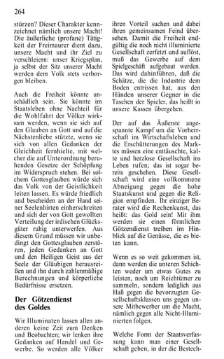 264
stürzen? Dieser Charakter kenn-     ihren Vorteil suchen und dabei
zeichnet nämlich unsere Macht!      ihren gemeinsamen Feind über-
Die äußerliche (profane) Tätig-     sehen. Damit die Freiheit end-
keit der Freimaurer dient dazu,     gültig die noch nicht illuminierte
unsere Macht und ihr Ziel zu        Gesellschaft zerfetzt und auflöst,
verschleiern: unser Kriegsplan,     muß das Gewerbe auf dem
ja selbst der Sitz unserer Macht    Spielgeschäft aufgebaut werden.
werden dem Volk stets verbor-       Das wird dahinführen, daß die
gen bleiben.                        Schätze, die die Industrie dem
                                    Boden entrissen hat, aus den
Auch die Freiheit könnte un-        Händen unserer Gegner in die
schädlich sein. Sie könnte im       Taschen der Spieler, das heißt in
Staatsleben ohne Nachteil für       unsere Kassen übergehen.
die Wohlfahrt der Völker wirk-
sam werden, wenn sie sich auf       Der auf das Äußerste ange-
den Glauben an Gott und auf die     spannte Kampf um die Vorherr-
Nächstenliebe stützte, wenn sie     schaft im Wirtschaftsleben und
sich von allen Gedanken der         die Erschütterungen des Mark-
Gleichheit fernhielte, mit wel-     tes müssen eine enttäuschte, kal-
cher die auf Unterordnung beru-     te und herzlose Gesellschaft ins
henden Gesetze der Schöpfung        Leben rufen; das ist sogar be-
im Widerspruch stehen. Bei sol-     reits geschehen. Diese Gesell-
chem Gottesglauben würde sich       schaft wird eine vollkommene
das Volk von der Geistlichkeit      Abneigung gegen die hohe
leiten lassen. Es würde friedlich   Staatskunst und gegen die Reli-
und bescheiden an der Hand sei-     gion empfinden. Ihr einziger Be-
ner Seelenhirten einherschreiten    rater wird die Rechenkunst, das
und sich der von Gott gewollten     heißt: das Gold sein! Mit ihm
Verteilung der irdischen Glücks-    werden sie einen förmlichen
güter ruhig unterwerfen. Aus        Götzendienst treiben im Hin-
diesem Grund müssen wir unbe-       blick auf die Genüsse, die es bie-
dingt den Gottesglauben zerstö-     ten kann.
ren, jeden Gedanken an Gott
und den Heiligen Geist aus der      Wenn es so weit gekommen ist,
Seele der Gläubigen herausrei-      dann werden die unteren Schich-
ßen und ihn durch zahlenmäßige      ten weder um etwas Gutes zu
Berechnungen und körperliche        leisten, noch um Reichtümer zu
Bedürfnisse ersetzen.               sammeln, sondern lediglich aus
                                    Haß gegen die bevorzugten Ge-
Der Götzendienst                    sellschaftsklassen uns gegen un-
des Goldes                          sere Mitbewerber um die Macht,
                                    nämlich gegen alle Nicht-Illumi-
Wir Illuminaten lassen allen an-    nierten folgen.
deren keine Zeit zum Denken
und Beobachten; wir lenken ihre     Welche Form der Staatsverfas-
Gedanken auf Handel und Ge-         sung kann man einer Gesell-
werbe. So werden alle Völker        schaft geben, in der die Bestech-
 