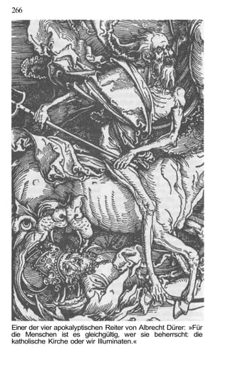 266




Einer der vier apokalyptischen Reiter von Albrecht Dürer: »Für
die Menschen ist es gleichgültig, wer sie beherrscht: die
katholische Kirche oder wir Illuminaten.«
 