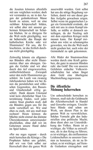 267
die Jesuiten könnten allenfalls       auserwählt wurden. Gott selbst
mit uns verglichen werden; doch       hat uns die nötige Begabung ver-
wir verstanden es, sie in den Au-     liehen, damit wir uns dieser gro-
gen der gedankenlosen Masse           ßen Aufgabe gewachsen zeigen.
herab zu setzen, weil sie eine        Selbst wenn im gegnerischen La-
sichtbare Körperschaft bilden,        ger ein Geistesheld erstände, der
wir selbst aber mit unserer ge-       sich mit uns in einen Kampf ein-
heimen Körperschaft im Schat-         ließe, so müßte er dennoch un-
ten blieben. Ist es übrigens für      terliegen, da der Neuling sich
die Welt nicht gleichgültig, wer      mit dem erprobten Krieger nicht
sie beherrscht: das Haupt der         messen kann. Der Kampf zwi-
katholischen Kirche oder wir          schen uns wäre so schonungslos
Illuminaten? Für uns, die Er-         geworden, wie ihn die Welt noch
leuchteten, ist das freilich durch-   nicht gesehen hat; auch wäre der
aus nicht gleichgültig.               Geistesheld zu spät gekommen.

Zeitweilig könnte ein allgemei-       Alle Räder der Staatsmaschine
nes Bündnis aller nicht Illumi-       werden durch eine Kraft getrie-
nierten über uns obsiegen. Ge-        ben, die ganz in unseren Händen
gen die Gefahr sind wir aber          ruht: das Gold! Die von unseren
durch den tief eingewurzelten,        Gelehrten erdachte Volkswirt-
unüberbrückbaren       Zwiespalt      schaftslehre hat schon längst
unter den nicht Illuminierten ge-     dem Geld eine überlegene
schützt. Im Laufe von zwanzig         Machtstellung zugewiesen.
Jahrhunderten haben wir bei ih-
nen die persönlichen und völki-
schen Gegensätze, den Rassen-         Die öffentliche
und Glaubenshaß eifrig ge-            Meinung beherrschen
schürt. Dank diesem Umstand
wird kein christlicher Staat Un-      Um unbeschränkt herrschen zu
terstützung finden, weil jeder        können, muß sich die Geldmacht
andere Staat glauben muß, daß         die Alleinherrschaft in Handel
ein Bündnis gegen uns für ihn         und Gewerbe erringen. Unsicht-
nicht vorteilhaft sei. Wir sind       bare Hände sind schon am
eben zu stark, mit uns muß man        Werk, um diesen Plan in der
rechnen! Heute können die             ganzen Welt zu verwirklichen.
Mächte nicht einmal das kleinste      Solches Vorrecht gibt den Indu-
Übereinkommen untereinander           striellen eine politische Macht;
abschließen, ohne daß wir im          diese dient aber zur Unterdrük-
Geheimen unsere Hand dabei            kung des Volkes. Heute ist es
im Spiel haben.                       wichtiger, die Völker zu entwaff-
                                      nen, als in den Krieg zu führen;
»Per me reges regnant - durch         es ist wichtiger, die entflammten
mich herrschen die Könige.« Die       Leidenschaften zu unseren Gun-
Propheten haben uns gelehrt,          sten zu benutzen, als sie zu lö-
daß wir von Gott selbst zur           schen; es ist wichtiger, auf frem-
Herrschaft über die ganze Welt        de Gedanken einzugehen und
 