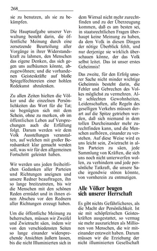 268
sie zu benutzen, als sie zu be-       dem Wirrsal nicht mehr zurecht-
kämpfen.                              finden und zu der Überzeugung
                                      kommen, daß es am besten sei,
Die Hauptaufgabe unserer Ver-         in staatsrechtlichen Fragen über-
waltung besteht darin, die öf-        haupt keine Meinung zu haben,
fentliche Meinung durch eine          da dem Volk in diesen Dingen
zersetzende Beurteilung aller         der nötige Überblick fehlt, und
Vorgänge in ihrer Widerstands-        nur derjenige sie wirklich über-
kraft zu lahmen, den Menschen         schauen könne, der das Volk
das eigene Denken, das sich ge-       selbst leitet. Das ist unser erstes
gen uns aufbäumen könnte, ab-         Geheimnis!
zugewöhnen; und die vorhande-
nen Geisteskräfte auf bloße           Das zweite, für den Erfolg unse-
Spiegelfechtereien einer hohlen       rer Sache nicht minder wichtige
Redekunst abzulenken.                 Geheimnis besteht darin, die
                                      Fehler und Gebrechen des Vol-
Zu allen Zeiten hielten die Völ-      kes möglichst zu vermehren. Al-
ker und die einzelnen Persön-         le schlechten Gewohnheiten,
lichkeiten das Wort für die Tat;      Leidenschaften, alle Regeln des
sie begnügten sich mit dem            geselligen Verkehrs müssen der-
Schein, ohne zu merken, ob im         art auf die Spitze getrieben wer-
öffentlichen Leben auf Verspre-       den, daß sich niemand in dem
chungen auch die Erfüllung            tollen Durcheinander mehr zu-
folgt. Darum werden wir dem           rechtfinden kann, und die Men-
Volk Ausstellungen veranstal-         schen aufhören, einander zu ver-
ten, auf welchen mit großer Be-       stehen. Auf diese Weise wird es
redsamkeit klar gemacht werden        uns leicht sein, Zwietracht in al-
soll, was wir für den allgemeinen     len Parteien zu säen, jede
Fortschritt geleistet haben.          Sammlung von Kräften, die sich
                                      uns noch nicht unterwerfen wol-
Wir werden uns jeden freiheitli-      len, zu verhindern und jede per-
chen Gedanken aller Parteien          sönliche Tatkraft, die unsere Sa-
und Richtungen aneignen und           che irgendwie stören könnte,
unsere Redner beauftragen, ihn        von vornherein zu entmutigen.
so lange breitzutreten, bis wir
die Menschen mit den schönen          Alle Völker beugen
Reden ermüdet und in ihnen ei-        sich unserer Herrschaft
nen Abscheu vor den Rednern
aller Richtungen erzeugt haben.       Es gibt nichts Gefährlicheres, als
                                      die Macht der Persönlichkeit. Ist
Um die öffentliche Meinung zu         sie mit schöpferischen Geistes-
beherrschen, müssen wir Zweifel       kräften ausgestattet, so vermag
und Zwietracht säen, indem wir        sie mehr auszurichten als Millio-
von den verschiedensten Seiten        nen von Menschen, die wir mit-
so lange einander widerspre-          einander entzweit haben. Darum
chende Ansichten äußern lassen,       müssen wir die Erziehung der
bis die nicht Illuminierten sich in   nicht illuminierten Gesellschaft
 