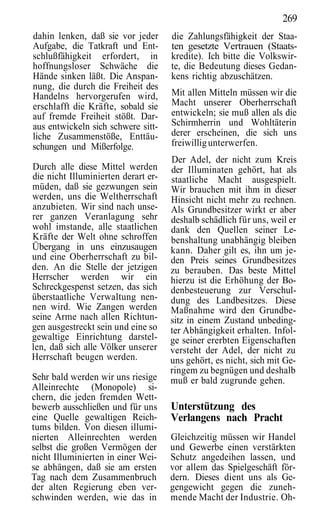 269
dahin lenken, daß sie vor jeder      die Zahlungsfähigkeit der Staa-
Aufgabe, die Tatkraft und Ent-       ten gesetzte Vertrauen (Staats-
schlußfähigkeit erfordert, in        kredite). Ich bitte die Volkswir-
hoffnungsloser Schwäche die          te, die Bedeutung dieses Gedan-
Hände sinken läßt. Die Anspan-       kens richtig abzuschätzen.
nung, die durch die Freiheit des
Handelns hervorgerufen wird,         Mit allen Mitteln müssen wir die
erschlafft die Kräfte, sobald sie    Macht unserer Oberherrschaft
auf fremde Freiheit stößt. Dar-      entwickeln; sie muß allen als die
aus entwickeln sich schwere sitt-    Schirmherrin und Wohltäterin
liche Zusammenstöße, Enttäu-         derer erscheinen, die sich uns
schungen und Mißerfolge.             freiwillig unterwerfen.
                                     Der Adel, der nicht zum Kreis
Durch alle diese Mittel werden       der Illuminaten gehört, hat als
die nicht Illuminierten derart er-   staatliche Macht ausgespielt.
müden, daß sie gezwungen sein        Wir brauchen mit ihm in dieser
werden, uns die Weltherrschaft       Hinsicht nicht mehr zu rechnen.
anzubieten. Wir sind nach unse-      Als Grundbesitzer wirkt er aber
rer ganzen Veranlagung sehr          deshalb schädlich für uns, weil er
wohl imstande, alle staatlichen      dank den Quellen seiner Le-
Kräfte der Welt ohne schroffen       benshaltung unabhängig bleiben
Übergang in uns einzusaugen          kann. Daher gilt es, ihn um je-
und eine Oberherrschaft zu bil-      den Preis seines Grundbesitzes
den. An die Stelle der jetzigen      zu berauben. Das beste Mittel
Herrscher werden wir ein             hierzu ist die Erhöhung der Bo-
Schreckgespenst setzen, das sich     denbesteuerung zur Verschul-
überstaatliche Verwaltung nen-       dung des Landbesitzes. Diese
nen wird. Wie Zangen werden          Maßnahme wird den Grundbe-
seine Arme nach allen Richtun-       sitz in einem Zustand unbeding-
gen ausgestreckt sein und eine so    ter Abhängigkeit erhalten. Infol-
gewaltige Einrichtung darstel-       ge seiner ererbten Eigenschaften
len, daß sich alle Völker unserer    versteht der Adel, der nicht zu
Herrschaft beugen werden.            uns gehört, es nicht, sich mit Ge-
                                     ringem zu begnügen und deshalb
Sehr bald werden wir uns riesige     muß er bald zugrunde gehen.
Alleinrechte (Monopole) si-
chern, die jeden fremden Wett-
bewerb ausschließen und für uns      Unterstützung des
eine Quelle gewaltigen Reich-        Verlangens nach Pracht
tums bilden. Von diesen illumi-
nierten Alleinrechten werden         Gleichzeitig müssen wir Handel
selbst die großen Vermögen der       und Gewerbe einen verstärkten
nicht Illuminierten in einer Wei-    Schutz angedeihen lassen, und
se abhängen, daß sie am ersten       vor allem das Spielgeschäft för-
Tag nach dem Zusammenbruch           dern. Dieses dient uns als Ge-
der alten Regierung eben ver-        gengewicht gegen die zuneh-
schwinden werden, wie das in         mende Macht der Industrie. Oh-
 