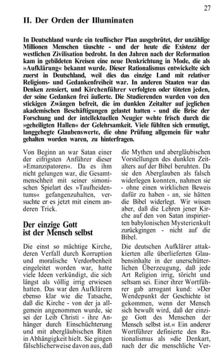 27
II. Der Orden der Illuminaten

In Deutschland wurde ein teuflischer Plan ausgebrütet, der unzählige
Millionen Menschen täuschte - und der heute die Existenz der
westlichen Zivilisation bedroht. In den Jahren nach der Reformation
kam in gebildeten Kreisen eine neue Denkrichtung in Mode, die als
»Aufklärung« bekannt wurde. Dieser Rationalismus entwickelte sich
zuerst in Deutschland, weil dies das einzige Land mit relativer
Religions- und Gedankenfreiheit war. In anderen Staaten war das
Denken zensiert, und Kirchenführer verfolgten oder töteten jeden,
der seine Gedanken frei äußerte. Die Studierenden wurden von den
stickigen Zwängen befreit, die im dunklen Zeitalter auf jeglichen
akademischen Beschäftigungen gelastet hatten - und die Brise der
Forschung und der intellektuellen Neugier wehte frisch durch die
»geheiligten Hallen« der Gelehrsamkeit. Viele fühlten sich ermutigt,
langgehegte Glaubens werte, die ohne Prüfung allgemein für wahr
gehalten worden waren, zu hinterfragen.
Von Beginn an war Satan einer       die Mythen und abergläubischen
der eifrigsten Anführer dieser      Vorstellungen des dunklen Zeit-
»Emanzipatoren«. Da es ihm          alters auf der Bibel beruhten. Da
nicht gelungen war, die Gesamt-     sie den Aberglauben als falsch
menschheit mit seiner simoni-       widerlegen konnten, nahmen sie
schen Spielart des »Taufheiden-     - ohne einen wirklichen Beweis
tums« gefangenzuhalten, ver-        dafür zu haben - an, sie hätten
suchte er es jetzt mit einem an-    die Bibel widerlegt. Wir wissen
deren Trick.                        aber, daß die Lehren jener Kir-
                                    che auf den von Satan inspirier-
Der einzige Gott                    ten babylonischen Mysterienkult
ist der Mensch selbst               zurückgingen - nicht auf die
                                    Bibel.
Die einst so mächtige Kirche,       Die deutschen Aufklärer attak-
deren Verfall durch Korruption      kierten alle überlieferten Glau-
und moralische Verdorbenheit        bensinhalte in der unerschütter-
eingeleitet worden war, hatte       lichen Überzeugung, daß jede
viele Ideen verkündigt, die sich    Art Religion irrig, töricht und
längst als völlig irrig erwiesen    seltsam sei. Einer ihrer Wortfüh-
hatten. Das war den Aufklärern      rer gab arrogant kund: »Der
ebenso klar wie die Tatsache,       Wendepunkt der Geschichte ist
daß die Kirche - von der ja all-    gekommen, wenn der Mensch
gemein angenommen wurde, sie        sich bewußt wird, daß der einzi-
sei der Leib Christi - ihre An-     ge Gott des Menschen der
hänger durch Einschüchterung        Mensch selbst ist.« Ein anderer
und mit abergläubischen Riten       Wortführer definierte den Ra-
in Abhängigkeit hielt. Sie gingen   tionalismus als »die Denkart,
fälschlicherweise davon aus, daß    nach der die menschliche Ver-
 