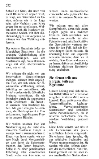 272
Sobald ein Staat, der noch von      werden ihnen amerikanische,
nicht Illuminatien regiert wird,    chinesische oder japanische Ge-
es wagt, uns Widerstand zu lei-     schütze in unserem Namen ant-
sten, müssen wir in der Lage        worten.
sein, seine Nachbarn zum Krieg
gegen ihn zu veranlassen. Wol-      Wir müssen uns mit allen
len aber auch die Nachbarn ge-      Kampfmitteln, deren sich unsere
meinsame Sachen mit ihm ma-         Gegner gegen uns bedienen
chen und gegen uns vorgehen, so     könnten, auch ausrüsten. Wir
müssen wir den Weltkrieg ent-       müssen uns deshalb mit allen
fesseln.                            Feinheiten und mit allen Kniffen
                                    der Gesetzbücher vertraut ma-
Der oberste Grundsatz jeder er-     chen für den Fall, daß wir Ent-
folgreichen Staatskunst ist die     scheidungen fällen müssen, die
strengste Geheimhaltung aller       übermäßig kühn und ungerecht
Unternehmungen. Was der             scheinen können; denn es ist
Staatsmann sagt, braucht keines-    wichtig, diese Entscheidungen so
wegs mit dem übereinzustim-         zu fassen, daß sie als Ausfluß der
men, was er tut.                    höchsten sittlichen Rechtsord-
                                    nung erscheinen.
Wir müssen die nicht von uns
beherrschten     Staatsleitungen    Sie dienen teils aus
zwingen, unseren breit angeleg-
ten Plan, der sich schon der er-    Ehrgeiz, teils aus
wünschten Vollendung nähert,        Eigennutz
tatkräftig zu unterstützen. Als
Mittel werden wir die öffentliche   Unsere Leitung muß sich mit al-
Meinung vorschützen, die wir        len Hilfskräften der Zivilisation
insgeheim durch die sogenannte      umgeben, in deren Mitte sie wir-
achte Großmacht - die Presse -      ken soll. Dazu gehören vor allem
in unserem Sinn bearbeitet ha-      Tagesschriftsteller,   Rechtsge-
ben. Mit ganz wenigen Ausnah-       lehrte,      Verwaltungsbeamte,
men, die überhaupt nicht in Fra-    Staatsmänner und schließlich
ge kommen, liegt die ganze Pres-    solche Persönlichkeiten, die in
se in unseren Händen.               unseren Fachschulen eine be-
                                    sondere Vorbildung genossen
Wir wollen unseren Plan zur         haben.
Niederzwingung der nicht illu-      Diese Leute werden von uns in
minierten Staaten in Europa in      alle Geheimnisse des gesell-
wenige Worte zusammenfassen:        schaftlichen Lebens eingeweiht.
Einem von ihnen werden wir un-      Sie erlernen jene Sprache, die
sere Macht durch Mordanschlä-       aus politischen Buchstaben und
ge, also durch die Schreckens-      Worten zusammengesetzt ist. Sie
männer, den Terror, beweisen.       werden mit allen tieferen Grün-
Sollte es zu einer gemeinsamen      den der menschlichen Natur be-
Erhebung aller europäischen         kannt gemacht und mit allen ih-
Staate wider uns kommen, so         ren empfindlichen Saiten, deren
 