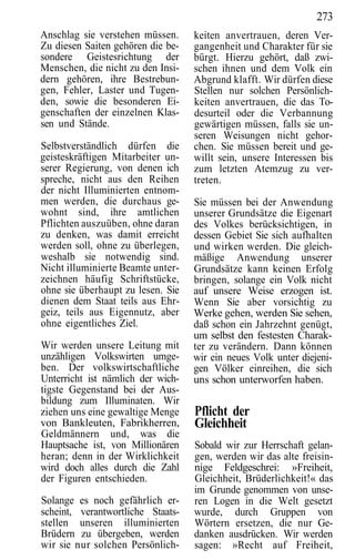 273
Anschlag sie verstehen müssen.     keiten anvertrauen, deren Ver-
Zu diesen Saiten gehören die be-   gangenheit und Charakter für sie
sondere Geistesrichtung der        bürgt. Hierzu gehört, daß zwi-
Menschen, die nicht zu den Insi-   schen ihnen und dem Volk ein
dern gehören, ihre Bestrebun-      Abgrund klafft. Wir dürfen diese
gen, Fehler, Laster und Tugen-     Stellen nur solchen Persönlich-
den, sowie die besonderen Ei-      keiten anvertrauen, die das To-
genschaften der einzelnen Klas-    desurteil oder die Verbannung
sen und Stände.                    gewärtigen müssen, falls sie un-
                                   seren Weisungen nicht gehor-
Selbstverständlich dürfen die      chen. Sie müssen bereit und ge-
geisteskräftigen Mitarbeiter un-   willt sein, unsere Interessen bis
serer Regierung, von denen ich     zum letzten Atemzug zu ver-
spreche, nicht aus den Reihen      treten.
der nicht Illuminierten entnom-
men werden, die durchaus ge-       Sie müssen bei der Anwendung
wohnt sind, ihre amtlichen         unserer Grundsätze die Eigenart
Pflichten auszuüben, ohne daran    des Volkes berücksichtigen, in
zu denken, was damit erreicht      dessen Gebiet Sie sich aufhalten
werden soll, ohne zu überlegen,    und wirken werden. Die gleich-
weshalb sie notwendig sind.        mäßige Anwendung unserer
Nicht illuminierte Beamte unter-   Grundsätze kann keinen Erfolg
zeichnen häufig Schriftstücke,     bringen, solange ein Volk nicht
ohne sie überhaupt zu lesen. Sie   auf unsere Weise erzogen ist.
dienen dem Staat teils aus Ehr-    Wenn Sie aber vorsichtig zu
geiz, teils aus Eigennutz, aber    Werke gehen, werden Sie sehen,
ohne eigentliches Ziel.            daß schon ein Jahrzehnt genügt,
                                   um selbst den festesten Charak-
Wir werden unsere Leitung mit      ter zu verändern. Dann können
unzähligen Volkswirten umge-       wir ein neues Volk unter diejeni-
ben. Der volkswirtschaftliche      gen Völker einreihen, die sich
Unterricht ist nämlich der wich-   uns schon unterworfen haben.
tigste Gegenstand bei der Aus-
bildung zum Illuminaten. Wir
ziehen uns eine gewaltige Menge    Pflicht der
von Bankleuten, Fabrikherren,      Gleichheit
Geldmännern und, was die
Hauptsache ist, von Millionären    Sobald wir zur Herrschaft gelan-
heran; denn in der Wirklichkeit    gen, werden wir das alte freisin-
wird doch alles durch die Zahl     nige Feldgeschrei: »Freiheit,
der Figuren entschieden.           Gleichheit, Brüderlichkeit!« das
                                   im Grunde genommen von unse-
Solange es noch gefährlich er-     ren Logen in die Welt gesetzt
scheint, verantwortliche Staats-   wurde, durch Gruppen von
stellen unseren illuminierten      Wörtern ersetzen, die nur Ge-
Brüdern zu übergeben, werden       danken ausdrücken. Wir werden
wir sie nur solchen Persönlich-    sagen: »Recht auf Freiheit,
 