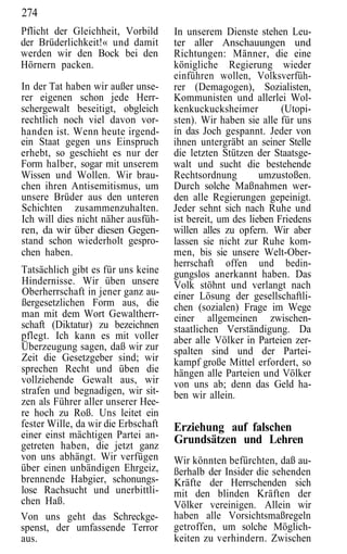 274
Pflicht der Gleichheit, Vorbild      In unserem Dienste stehen Leu-
der Brüderlichkeit!« und damit       ter aller Anschauungen und
werden wir den Bock bei den          Richtungen: Männer, die eine
Hörnern packen.                      königliche Regierung wieder
                                     einführen wollen, Volksverfüh-
In der Tat haben wir außer unse-     rer (Demagogen), Sozialisten,
rer eigenen schon jede Herr-         Kommunisten und allerlei Wol-
schergewalt beseitigt, obgleich      kenkuckucksheimer          (Utopi-
rechtlich noch viel davon vor-       sten). Wir haben sie alle für uns
handen ist. Wenn heute irgend-       in das Joch gespannt. Jeder von
ein Staat gegen uns Einspruch        ihnen untergräbt an seiner Stelle
erhebt, so geschieht es nur der      die letzten Stützen der Staatsge-
Form halber, sogar mit unserem       walt und sucht die bestehende
Wissen und Wollen. Wir brau-         Rechtsordnung         umzustoßen.
chen ihren Antisemitismus, um        Durch solche Maßnahmen wer-
unsere Brüder aus den unteren        den alle Regierungen gepeinigt.
Schichten zusammenzuhalten.          Jeder sehnt sich nach Ruhe und
Ich will dies nicht näher ausfüh-    ist bereit, um des lieben Friedens
ren, da wir über diesen Gegen-       willen alles zu opfern. Wir aber
stand schon wiederholt gespro-       lassen sie nicht zur Ruhe kom-
chen haben.                          men, bis sie unsere Welt-Ober-
                                     herrschaft offen und bedin-
Tatsächlich gibt es für uns keine    gungslos anerkannt haben. Das
Hindernisse. Wir üben unsere         Volk stöhnt und verlangt nach
Oberherrschaft in jener ganz au-     einer Lösung der gesellschaftli-
ßergesetzlichen Form aus, die        chen (sozialen) Frage im Wege
man mit dem Wort Gewaltherr-         einer allgemeinen zwischen-
schaft (Diktatur) zu bezeichnen      staatlichen Verständigung. Da
pflegt. Ich kann es mit voller       aber alle Völker in Parteien zer-
Überzeugung sagen, daß wir zur       spalten sind und der Partei-
Zeit die Gesetzgeber sind; wir       kampf große Mittel erfordert, so
sprechen Recht und üben die          hängen alle Parteien und Völker
vollziehende Gewalt aus, wir         von uns ab; denn das Geld ha-
strafen und begnadigen, wir sit-     ben wir allein.
zen als Führer aller unserer Hee-
re hoch zu Roß. Uns leitet ein
fester Wille, da wir die Erbschaft   Erziehung auf falschen
einer einst mächtigen Partei an-     Grundsätzen und Lehren
getreten haben, die jetzt ganz
von uns abhängt. Wir verfügen        Wir könnten befürchten, daß au-
über einen unbändigen Ehrgeiz,       ßerhalb der Insider die sehenden
brennende Habgier, schonungs-        Kräfte der Herrschenden sich
lose Rachsucht und unerbittli-       mit den blinden Kräften der
chen Haß.                            Völker vereinigen. Allein wir
Von uns geht das Schreckge-          haben alle Vorsichtsmaßregeln
spenst, der umfassende Terror        getroffen, um solche Möglich-
aus.                                 keiten zu verhindern. Zwischen
 