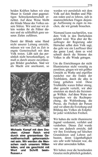 275
beiden Kräften haben wir eine       werden wir persönlich mit dem
Mauer in Gestalt einer gegensei-    Volk auf den Straßen und Plät-
tigen Schreckensherrschaft er-      zen reden und es lehren, sich in
richtet. Auf diese Weise bleibt     staatsrechtlichen Fragen diejeni-
die blinde Masse des Volkes un-     ge Auffassung zu eigen zu ma-
sere Stütze. Wir und nur wir al-    chen, die wir gerade brauchen.
lein werden ihr als Führer die-
nen und sie schließlich ganz un-    Niemand kann nachprüfen, was
seren Zielen zuführen.              dem Volk in den Dorfschulen
                                    gelehrt wird. Was aber der Be-
Damit der Blinde seine Hand         auftragte der Regierung oder
nicht unserer Leitung entzieht,     Herrscher selbst dem Volk sagt,
müssen wir von Zeit zu Zeit in      das geht wie ein Lauffeuer über
engste Gemeinschaft mit dem         das ganze Land, denn es wird
Volk treten. Läßt sich das per-     schnell durch die Stimme des
sönlich nicht bewerkstelligen, so   Volkes in alle Winde getragen.
muß es durch unsere zuverlässi-
gen Brüder geschehen. Sind wir      Um die Einrichtungen der nicht
als Macht erst anerkannt, so        Illuminierten nicht vorzeitig zu
                                    zerstören, gingen wir mit größter
                                    Umsicht zu Werke und ergriffen
                                    zunächst nur die Enden der
                                    Triebfedern, durch die alles in
                                    Gang gehalten wird. Diese
                                    Triebkräfte waren früher streng,
                                    aber gerecht verteilt, wir aber
                                    ersetzten sie durch die freisinni-
                                    ge Willkür. Auf diese Weise un-
                                    tergruben wir die Rechtspre-
                                    chung, die Wahlordnung, die
                                    Presse, die Freiheit der Person
                                    und vor allem die Erziehung und
                                    Bildung des Volkes als Eckpfei-
                                    ler jeder wirklichen Freiheit.

                                    Wir haben die nicht illuminierte
                                    Jugend verdummt, verfuhrt und
                                    verdorben. Dieses Ziel wurde
Michaels Kampf mit dem Dra-         von uns dadurch erreicht, daß
chen: »Unser Reich wird             wir ihre Erziehung auf falschen
durch eine grenzenlose Ge-          Grundsätzen und Lehren auf-
waltherrschaft gekennzeich-         bauten, deren Lügenhaftigkeit
net sein. Wir werden die Men-       uns sehr wohl bekannt war, die
schen nach unserem Willen           wir aber anwenden ließen.
leiten, und sie geschickt mit
Wort und Schrift beein-             Wir haben zwar die bestehenden
flussen.«                           Gesetze nicht plötzlich geändert,
 