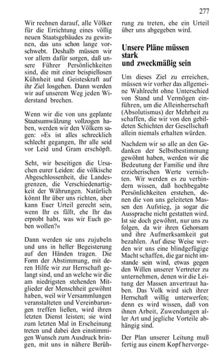 277
Wir rechnen darauf, alle Völker     rung zu treten, ehe ein Urteil
für die Errichtung eines völlig     über uns abgegeben wird.
neuen Staatsgebäudes zu gewin-
nen, das uns schon lange vor-
schwebt. Deshalb müssen wir         Unsere Pläne müssen
vor allem dafür sorgen, daß un-     stark
sere Führer Persönlichkeiten        und zweckmäßig sein
sind, die mit einer beispiellosen
Kühnheit und Geisteskraft auf       Um dieses Ziel zu erreichen,
ihr Ziel losgehen. Dann werden      müssen wir vorher das allgemei-
wir auf unserem Weg jeden Wi-       ne Wahlrecht ohne Unterschied
derstand brechen.                   von Stand und Vermögen ein-
                                    führen, um die Alleinherrschaft
Wenn wir die von uns geplante       (Absolutismus) der Mehrheit zu
Staatsumwälzung vollzogen ha-       schaffen, die wir von den gebil-
ben, werden wir den Völkern sa-     deten Schichten der Gesellschaft
gen: »Es ist alles schrecklich      allein niemals erhalten würden.
schlecht gegangen, Ihr alle seid    Nachdem wir so alle an den Ge-
vor Leid und Gram erschöpft.        danken der Selbstbestimmung
                                    gewöhnt haben, werden wir die
Seht, wir beseitigen die Ursa-      Bedeutung der Familie und ihre
chen eurer Leiden: die völkische    erzieherischen Werte vernich-
Abgeschlossenheit, die Landes-      ten. Wir werden es zu verhin-
grenzen, die Verschiedenartig-      dern wissen, daß hochbegabte
keit der Währungen. Natürlich       Persönlichkeiten erstehen, de-
könnt Ihr über uns richten, aber    nen die von uns geleiteten Mas-
kann Euer Urteil gerecht sein,      sen den Aufstieg, ja sogar die
wenn Ihr es fällt, ehe Ihr das      Aussprache nicht gestatten wird.
erprobt habt, was wir Euch ge-      Ist sie doch gewöhnt, nur uns zu
ben wollen?«                        folgen, da wir ihren Gehorsam
                                    und ihre Aufmerksamkeit gut
Dann werden sie uns zujubeln        bezahlen. Auf diese Weise wer-
und uns in heller Begeisterung      den wir uns eine blindgefügige
auf den Händen tragen. Die          Macht schaffen, die gar nicht im-
Form der Abstimmung, mit de-        stande sein wird, etwas gegen
ren Hilfe wir zur Herrschaft ge-    den Willen unserer Vertreter zu
langt sind, und an welche wir die   unternehmen, denen wir die Lei-
am niedrigsten stehenden Mit-       tung der Massen anvertraut ha-
glieder der Menschheit gewöhnt      ben. Das Volk wird sich ihrer
haben, weil wir Versammlungen       Herrschaft willig unterwerfen;
veranstalteten und Vereinbarun-     denn es wird wissen, daß von
gen treffen ließen, wird ihren      ihnen Arbeit, Zuwendungen al-
letzten Dienst leisten; sie wird    ler Art und jegliche Vorteile ab-
zum letzten Mal in Erscheinung      hängig sind.
treten und dabei den einstimmi-
gen Wunsch zum Ausdruck brin-       Der Plan unserer Leitung muß
gen, mit uns in nähere Berüh-       fertig aus einem Kopf hervorge-
 