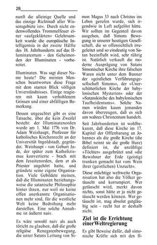 28
nunft die alleinige Quelle und      mon Magus 33 nach Christus ins
das einzige Richtmaß aller Wis-     Leben gerufen wurde, sich ir-
sensgebiete ist«. Durch nicht en-   gendwie in Luft aufgelöst hätte.
denwollendes Trommelfeuer ei-       Wir sollten im Gegenteil davon
ner »aufgeklärten« Gelehrsam-       ausgehen, daß Simons Bewe-
keit wurde die europäische In-      gung in unserer heutigen Gesell-
telligentsia in der zweite Hälfte   schaft, die so offensichtlich irre-
des 18. Jahrhunderts auf das II-    geleitet und so eindeutig von Sa-
luminatentum - den Geheimor-        tan beeinflußt wird, sehr rührig
den der Illuminaten - vorbe-        ist. Natürlich verkauft die mo-
reitet.                             derne Ausprägung von Satans
                                    Simonischer Kirche ihre falschen
Illuminaten. Was sagt dieser Na-    Waren nicht unter dem Banner
me heute? Die meisten Men-          der »geistlichen Verführungsge-
schen beantworten diese Frage       sellschaft Simons«, der »Uner-
mit dem starren Blick völligen      schütterlichen Kirche der baby-
Unverständnisses. Einige reagie-    lonischen Mysterien« oder der
ren mit kaum verhohlenem            »Satanskirche des babylonischen
Grinsen und einer abfälligen Be-    Taufheidentums«. Solche Na-
merkung.                            men würden kaum jemanden
Dessen ungeachtet gibt es eine      davon überzeugen, daß es sich
Tatsache, über die kein Zweifel     um wahres Christentum handelt.
besteht: der Illuminatenorden       Seit Jahrhunderten ist wohlbe-
wurde am 1. Mai 1776 von Dr.        kannt, daß diese Kirche im 17.
Adam Weishaupt, Professor für       Kapitel der Offenbarung an Jo-
katholisches Kirchenrecht an der    hannes als die große Kirche (die
Universität Ingoldstadt, gegrün-    Bibel nennt sie die große Hure)
det. Weishaupt - von Geburt Ju-     definiert ist, die unzählige
de, der später zum Katholizis-      »Töchter« ausgebrütet und »die
mus konvertierte - brach mit        Bewohner der Erde (geistig)
dem Jesuitenorden, dem er als       trunken gemacht hat vom Wein
Priester angehört hatte, und        ihrer (geistlichen) Unzucht«.
gründete seine eigene Organisa-     Diese mächtige weltweite Orga-
tion. Viele Gebildete meinen,       nisation hat also die Völker ge-
daß die Illuminaten beziehungs-     täuscht und korrumpiert. Wer
weise die satanische Philosophie    getäuscht wird, merkt davon
hinter ihnen, nur weil sie keine
                                    nichts, sonst hätte er ja nicht ge-
offen anerkannte Organisatio-
                                    täuscht werden können. Wer ge-
nen mehr sind, für die westliche    täuscht ist, mag absolut gutgläu-
Welt keine Bedrohung mehr
                                    big sein - recht hat er deshalb
darstellen. Eine solche Annah-
me ist äußerst naiv.                nicht.

Es wäre sowohl naiv als auch
                                    Ziel ist die Errichtung
töricht zu glauben, daß die große
                                    einer Weltregierung
religiöse Renegatenbewegung,        Es gibt Beweise dafür, daß simo-
die unter Satans Leitung von Si-    nische Kräfte sich mit den II-
 