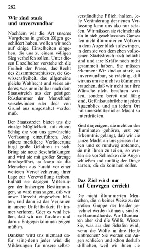 282
                                    verständliche Pflicht halten. Je-
Wir sind stark                      de Veränderung der neuen Ver-
und unverwundbar                    fassung kann uns also nur scha-
Nachdem wir die Art unseres         den. Wir müssen sie vielmehr als
                                    ein in sich geschlossenes Ganzes
Vorgehens in großen Zügen ge-
                                    den nicht illuminierten Völkern
schildert haben, wollen wir noch
                                    in dem Augenblick aufzwingen,
auf einige Einzelheiten einge-
hen, die uns zu einem völligen      in dem sie von dem eben vollzo-
                                    genen Staatsstreich noch betäubt
Sieg verhelfen sollen. Unter die-
sen Einzelheiten verstehe ich die   sind und ihre Kräfte noch nicht
                                    gesammelt haben. Sie müssen
Freiheit der Presse, das Recht
                                    erkennen: Wir sind so stark, so
des Zusammenschlusses, die Ge-
                                    unverwundbar, so mächtig, daß
wissensfreiheit, das allgemeine
                                    wir uns um sie nicht zu kümmern
gleiche Wahlrecht und vieles an-
                                    brauchen, daß wir nicht nur ihre
deres, was unmittelbar nach dem
Staatsstreich aus der geistigen     Wünsche nicht beachten wer-
                                    den, sondern bereit und fähig
Rüstkammer der Menschheit
                                    sind, Gefühlsausbrüche in jedem
verschwinden oder doch von          Augenblick und an jedem Ort
Grund aus umgestaltet werden
                                    mit unerschütterlicher Macht zu
muß.
                                    unterdrücken.
Der Staatsstreich bietet uns die
einzige Möglichkeit, mit einem      Sind diejenigen, die nicht zu den
Schlag die von uns gewünschte       Illuminaten gehören, erst zur
Verfassung einzuführen. Jede        Erkenntnis gelangt, daß wir die
spätere merkliche Veränderung       ganze Macht an uns gerissen ha-
birgt große Gefahren in sich.       ben und es rundweg ablehnen,
Bringt sie neue Beschränkungen      sie mit ihnen zu teilen, so wer-
und wird sie mit großer Strenge     den sie vor Schrecken die Augen
durchgeführt, so kann sie die       schließen und untätig der Dinge
Menschen aus Furcht vor einer       harren, die da kommen sollen.
weiteren Verschlechterung ihrer
Lage zur Verzweiflung treiben.
Enthält sie dagegen Milderun-       Das Ziel wird nur
gen der bisherigen Bestimmun-       auf Umwegen erreicht
gen, so wird man sagen, daß wir
unser Unrecht eingesehen hät-       Die nicht illuminierten Men-
ten, und dann ist das Vertrauen     schen, die in keiner Weise zu der
in unsere Unfehlbarkeit für im-     großen Gruppe der Insider ge-
mer verloren. Oder es wird hei-     rechnet werden können, sind ei-
ßen, daß wir uns furchten und       ne Hammelherde. Wir Illumina-
darum Entgegenkommen zeigen         ten aber sind die Wölfe. Wissen
müßten.                             Sie, was aus den Schafen wird,
                                    wenn die Wölfe in ihre Herde
Dankbar wird uns niemand da-        einbrechen? Sie werden die Au-
für sein;-denn jeder wird die       gen schließen und schon deshalb
Milderungen für unsere selbst-      stillhalten, weil wir ihnen die
 