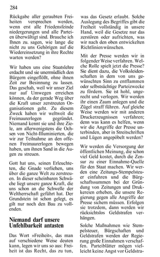 284
Rückgabe aller geraubten Frei-      was das Gesetz erlaubt. Solche
heiten versprechen werden,          Auslegung des Begriffes gibt die
wenn erst alle Friedensfeinde       Freiheit vollständig in unsere
niedergerungen und alle Partei-     Hand, weil die Gesetze nur das
en überwältigt sind. Brauche ich    zerstören oder aufrichten, was
Ihnen zu. sagen, wie lange die      wir nach den oben entwickelten
nicht zu uns Gehörigen auf die      Richtlinien wünschen.
Wiedereinsetzung in ihre Rechte
warten werden?                      Mit der Presse werden wir in
                                    folgender Weise verfahren. Wel-
Wir haben uns eine Staatslehre      che Rolle spielt jetzt die Presse?
erdacht und sie unermüdlich den     Sie dient dazu, die Volksleiden-
Bürgern eingeflößt, ohne ihnen      schaften in dem von uns ge-
Zeit zur Besinnung zu lassen.       wünschten Sinn zu entflammen
Das geschah, weil wir unser Ziel    oder selbstsüchtige Parteizwecke
nur auf Umwegen erreichen           zu fördern. Sie ist hohl, unge-
können, da der gerade Weg über      recht und verlogen. Wir werden
die Kraft unser zerstreuten Or-     ihr einen Zaum anlegen und die
ganisationen geht. Zu diesem        Zügel straff führen. Auf gleiche
Zweck haben wir weltweit die        Weise werden wir mit anderen
Freimaurerlogen      gegründet.     Druckerzeugnissen verfahren;
Niemand kennt sie und ihre Zie-     denn was kann es helfen, wenn
le, am allerwenigstens die Och-     wir die Angriffe der Presse un-
sen von Nicht-Illuminierten, die    terbinden, aber in Streitschriften
wir zur Teilnahme an den offe-      und Lügen angepöbelt werden?
nen Freimaurerlogen bewegen
                                    Wir werden die Versorgung der
haben, um ihnen Sand in die Au-
                                    öffentlichen Meinung, die schon
gen zu streuen.
                                    viel Geld kostet, durch die Zen-
Gott hat uns, seinen Erleuchte-     sur zu einer Einnahme-Quelle
ten, die Gnade verliehen, uns       für den Staat machen. Wir wer-
über die ganze Welt zu zerstreu-    den eine Zeitungs-Stempelsteu-
en. In dieser scheinbaren Schwä-    er einfuhren und die Bürg-
che liegt unsere ganze Kraft, die   schaftssummen bei der Grün-
uns schon an die Schwelle der       dung von Zeitungen und Druk-
Weltherrschaft geführt hat. Der     kereien erheben, die unsere Re-
Grundstein ist schon gelegt, es     gierung gegen alle Angriffe der
gilt nur noch den Bau zu voll-      Presse sichern müssen. Erfolgen
enden.                              sie trotzdem, dann werden wir
                                    rücksichtslos Geldstrafen ver-
Niemand darf unsere                 hängen.
Unfehlbarkeit antasten              Solche Maßnahmen wie Stem-
                                    pelsteuer, Bürgschaften und
Das Wort »Freiheit«, das man        Geldstrafen werden der Regie-
auf verschiedene Weise deuten       rung große Einnahmen verschaf-
kann, legen wir uns so aus: Frei-   fen. Parteiblätter mögen viel-
heit ist das Recht, das zu tun,     leicht keine Angst vor Geldstra-
 