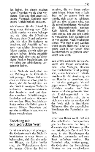 285
fen haben, bei einem zweiten         ansehen, die wir ihnen aufge-
Angriff werden wir sie aber ver-     setzt haben. Schon jetzt ist kein
bieten. Niemand darf ungestraft      Staat auf der ganzen Welt im-
unsere Vormacht-Stellung oder        stande, sich davor zu schützen,
unsere Unfehlbarkeit antasten.       daß uns alles bekannt wird, was
                                     die nichtilluminierten Menschen
Als Vorwand für die Unterdrük-       ein Staatsgeheimnis nennen.
kung einer Zeitung oder Zeit-        Kein Schloß, kein Riegel ist
schrift werden wir stets behaup-     stark genug, um uns den Zutritt
ten, sie hätte die öffentliche       zu verwehren, kein Geheimfach
Meinung ohne Grund aufgewie-         ist vor unseren Nachforschungen
gelt. Ich bitte Sie übrigens zu      sicher. Wie mag es erst werden,
beachten, daß Angriffe auf uns       wenn unsere Herrschaft über die
auch von solchen Zeitungen er-       ganze Welt in der Person eines
folgen werden, die wir selbst ge-    Weltherrschers allgemein aner-
gründet haben. Solche Angriffe       kannt sein wird?
werden sich aber stets auf dieje-
nigen Punkte beschränken, die        Wir wollen nochmals auf die Zu-
wir selbst zur Abänderung vor-       kunft der Presse zurückkom-
gemerkt haben.                       men. Jeder Verleger, Drucker
Keine Nachricht wird ohne un-        oder Buchhändler wird genötigt
sere Prüfung in die Öffentlich-      sein, einen besonderen Erlaub-
keit gelangen. Dieses Ziel errei-    nisschein für die Ausübung sei-
chen wir teilweise schon jetzt da-   nes Berufes zu erwerben, den
durch, daß die Neuigkeiten aus       wir bei dem geringsten Verstoß
aller Welt in wenigen Nachrich-      gegen unsere Weisungen sofort
tenämtern zusammenströmen,           einziehen werden. Auf diese
dort bearbeitet und erst dann        Weise wird das gedruckte Wort
den einzelnen Schriftleitungen,      ein Erziehungsmittel in der
Behörden und anderen übermit-        Hand der Insider sein, die es
telt werden. Diese Nachrichten-      nicht mehr zulassen werden, daß
ämter sollen allmählich ganz in      das Volk sich in fruchtlosen
unsere Hände übergehen und           Träumen über die angeblichen
nur das veröffentlichen, was wir     Wohltaten des Fortschritts ver-
ihnen vorschreiben.                  liert.
                                     Jeder von Ihnen weiß, daß mit
Erziehung mit                        den nebelhaften Versprechun-
dem gedruckten Wort                  gen des Freisinnes der Weg zu
                                     den unsinnigen Träumen gepfla-
Es ist uns schon jetzt gelungen,     stert ist, die jede Zucht und Ord-
die Gedankenwelt der Nicht-Il-       nung in den Beziehungen der
luminierten in einer Weise zu        Menschen zueinander und zum
beherrschen, daß fast alle ande-     Staat aufheben wollen. Der
ren Bürger, die keine Insider        Fortschritt oder, richtiger gesagt,
sind, die Weltereignisse durch       die Gedanken des Fortschrittes
die bunten Gläser der Brillen        führten zu den verschiedenen
 