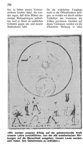 288
fen, so haben unsere Vertrau-       Da die wirklichen Vorgänge
ensleute leichtes Spiel. Sie wer-   nicht in die Öffentlichkeit drin-
den sagen, daß diese Blätter un-    gen, so werden wir durch solches
sinnige Behauptungen aufstel-       Verhalten das Vertrauen des
len, weil es ihnen an sachlichen    Volkes gewinnen. Gestützt auf
Gründen gegen uns und unsere        dieses Vertrauen, werden wir die
Maßnahmen fehlt.                    öffentliche Meinung in allen




»Wir werden unseren Erfolg auf die geheimnisvolle Kraft
unserer Lehre zurückführen, von der alle erzieherischen Wir-
kungen auf die Menschheit ausgehen. Unsere Leute werden
sich hüten, ihre Geheimnisse zu enthüllen.«
 