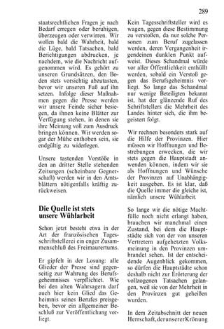 289
staatsrechtlichen Fragen je nach    Kein Tagesschriftsteller wird es
Bedarf erregen oder beruhigen,      wagen, gegen diese Bestimmung
überzeugen oder verwirren. Wir      zu verstoßen, da nur solche Per-
wollen bald die Wahrheit, bald      sonen zum Beruf zugelassen
die Lüge, bald Tatsachen, bald      werden, deren Vergangenheit ir-
Berichtigungen abdrucken, je        gendeinen dunklen Punkt auf-
nachdem, wie die Nachricht auf-     weist. Dieses Schandmal würde
genommen wird. Es gehört zu         vor aller Öffentlichkeit enthüllt
unseren Grundsätzen, den Bo-        werden, sobald ein Verstoß ge-
den stets vorsichtig abzutasten,    gen das Berufsgeheimnis vor-
bevor wir unseren Fuß auf ihn       liegt. So lange das Schandmal
setzen. Infolge dieser Maßnah-      nur wenige Beteiligten bekannt
men gegen die Presse werden         ist, hat der glänzende Ruf des
wir unsere Feinde sicher besie-     Schriftstellers die Mehrheit des
gen, da ihnen keine Blätter zur     Landes hinter sich, die ihm be-
Verfügung stehen, in denen sie      geistert folgt.
ihre Meinung voll zum Ausdruck
bringen können. Wir werden so-      Wir rechnen besonders stark auf
gar der Mühe enthoben sein, sie     die Hilfe der Provinzen. Hier
endgültig zu widerlegen.            müssen wir Hoffnungen und Be-
                                    strebungen erwecken, die wir
Unsere tastenden Vorstöße in        stets gegen die Hauptstadt an-
den an dritter Stelle stehenden     wenden können, indem wir sie
Zeitungen (scheinbare Gegner-       als Hoffnungen und Wünsche
schaft) werden wir in den Amts-     der Provinzen auf Unabhängig-
blättern nötigenfalls kräftig zu-   keit ausgeben. Es ist klar, daß
rückweisen.                         die Quelle immer die gleiche ist,
                                    nämlich unsere Wühlarbeit.
Die Quelle ist stets                So lange wir die nötige Macht-
unsere Wühlarbeit                   fülle noch nicht erlangt haben,
                                    brauchen wir manchmal einen
Schon jetzt besteht etwa in der     Zustand, bei dem die Haupt-
Art der französischen Tages-        städte sich von der von unseren
schriftstellerei ein enger Zusam-   Vertretern aufgehetzten Volks-
menschluß des Freimaurertums.       meinung in den Provinzen um-
                                    brandet sehen. Ist der entschei-
Er gipfelt in der Losung: alle      dende Augenblick gekommen,
Glieder der Presse sind gegen-      so dürfen die Hauptstädte schon
seitig zur Wahrung des Berufs-      deshalb nicht zur Erörterung der
geheimnisses verpflichtet. Wie      vollzogenen Tatsachen gelan-
bei den alten Wahrsagern darf       gen, weil sie von der Mehrheit in
auch hier kein Glied das Ge-        den Provinzen gut geheißen
heimnis seines Berufes preisge-     wurden.
ben, bevor ein allgemeiner Be-
schluß zur Veröffentlichung vor-    In dem Zeitabschnitt der neuen
liegt.                              Herrschaft, der unserer Krönung
 