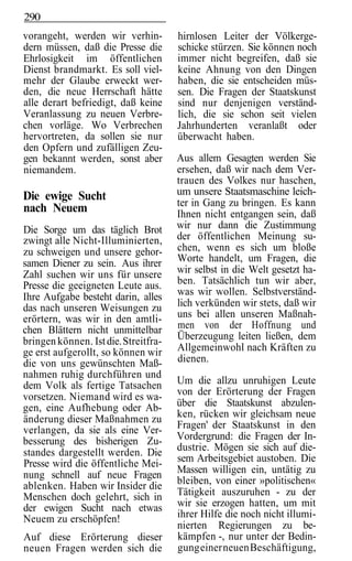 290
vorangeht, werden wir verhin-         hirnlosen Leiter der Völkerge-
dern müssen, daß die Presse die       schicke stürzen. Sie können noch
Ehrlosigkeit im öffentlichen          immer nicht begreifen, daß sie
Dienst brandmarkt. Es soll viel-      keine Ahnung von den Dingen
mehr der Glaube erweckt wer-          haben, die sie entscheiden müs-
den, die neue Herrschaft hätte        sen. Die Fragen der Staatskunst
alle derart befriedigt, daß keine     sind nur denjenigen verständ-
Veranlassung zu neuen Verbre-         lich, die sie schon seit vielen
chen vorläge. Wo Verbrechen           Jahrhunderten veranlaßt oder
hervortreten, da sollen sie nur       überwacht haben.
den Opfern und zufälligen Zeu-
gen bekannt werden, sonst aber        Aus allem Gesagten werden Sie
niemandem.                            ersehen, daß wir nach dem Ver-
                                      trauen des Volkes nur haschen,
Die ewige Sucht                       um unsere Staatsmaschine leich-
                                      ter in Gang zu bringen. Es kann
nach Neuem                            Ihnen nicht entgangen sein, daß
Die Sorge um das täglich Brot         wir nur dann die Zustimmung
zwingt alle Nicht-Illuminierten,      der öffentlichen Meinung su-
zu schweigen und unsere gehor-        chen, wenn es sich um bloße
samen Diener zu sein. Aus ihrer       Worte handelt, um Fragen, die
Zahl suchen wir uns für unsere        wir selbst in die Welt gesetzt ha-
Presse die geeigneten Leute aus.      ben. Tatsächlich tun wir aber,
Ihre Aufgabe besteht darin, alles     was wir wollen. Selbstverständ-
das nach unseren Weisungen zu         lich verkünden wir stets, daß wir
erörtern, was wir in den amtli-       uns bei allen unseren Maßnah-
chen Blättern nicht unmittelbar       men von der Hoffnung und
bringen können. Ist die. Streitfra-   Überzeugung leiten ließen, dem
ge erst aufgerollt, so können wir     Allgemeinwohl nach Kräften zu
die von uns gewünschten Maß-          dienen.
nahmen ruhig durchführen und
dem Volk als fertige Tatsachen        Um die allzu unruhigen Leute
vorsetzen. Niemand wird es wa-        von der Erörterung der Fragen
gen, eine Aufhebung oder Ab-          über die Staatskunst abzulen-
änderung dieser Maßnahmen zu          ken, rücken wir gleichsam neue
verlangen, da sie als eine Ver-       Fragen' der Staatskunst in den
besserung des bisherigen Zu-          Vordergrund: die Fragen der In-
standes dargestellt werden. Die       dustrie. Mögen sie sich auf die-
Presse wird die öffentliche Mei-      sem Arbeitsgebiet austoben. Die
nung schnell auf neue Fragen          Massen willigen ein, untätig zu
ablenken. Haben wir Insider die       bleiben, von einer »politischen«
Menschen doch gelehrt, sich in        Tätigkeit auszuruhen - zu der
der ewigen Sucht nach etwas           wir sie erzogen hatten, um mit
Neuem zu erschöpfen!                  ihrer Hilfe die noch nicht illumi-
                                      nierten Regierungen zu be-
Auf diese Erörterung dieser           kämpfen -, nur unter der Bedin-
neuen Fragen werden sich die          gung einer neuen Beschäftigung,
 