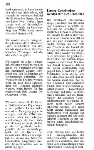 292
hend zunehmen, so kann das un-
sere Absichten nicht stören, soll
                                    Unsere Geheimnisse
vielmehr als warnendes Beispiel     werden wir nicht enthüllen
für die Menschen dienen, die un-
                                    Die zwecklosen Staatsumwäl-
sere Lehre hören wollen, deren
                                    zungen, zu denen wir alle außer
starker und tief durchdachter
                                    uns Illuminaten veranlaßt ha-
Aufbau vielleicht zur Unterwer-
                                    ben, um die Grundlagen ihres
fung aller Völker unter unsere
                                    staatlichen Lebens zu unterwüh-
Herrschaft fuhren wird.
                                    len, werden bis dahin allen Völ-
                                    kern derart zuwider sein, daß sie
Wir werden unseren Erfolg auf       von uns jede Knechtschaft er-
die geheimnisvolle Kraft unserer    dulden werden, um nur nicht
Lehre zurückführen, von der,        von Neuem in die Greuel des
wie wir sagen werden, alle erzie-   Krieges und des Aufruhrs zu ge-
herischen Wirkungen auf die         raten. Dann werden wir Illumi-
Menschheit ausgehen.                naten besonders die geschichtli-
                                    chen Fehler der anderen Regie-
Wir werden bei jeder Gelegen-       rungen unterstreichen. Wir wer-
heit Aufsätze veröffentlichen, in   den darauf hinweisen, daß sie
denen wir Vergleiche zwischen       die Völker Jahrhunderte lang
den Segnungen unserer Herr-         gequält haben, weil ihnen jedes
schaft und den Mißständen der       Verständnis dafür abging, was
Vergangenheit aufstellen. Die       den Menschen frommt und ih-
Wohltaten des Friedens werden,      rem wahren Wohl dient. Sie ha-
wenn sie auch durch Jahrhun-        ben allerhand abenteuerlichen
derte voll Unruhen erkämpft         Plänen einer ausgleichenden ge-
wurden, einen Beweis für den        sellschaftlichen   Gerechtigkeit
segensreichen Geist unserer Ge-     nachgejagt und dabei vollkom-
setzgebung liefern.                 men übersehen, daß die Bezie-
                                    hungen der einzelnen Gesell-
Wir wollen dabei alle Fehler der    schaftsschichten zueinander da-
nicht-illuminierten Regierungen     durch nicht besser, sondern
in den grellsten Farben malen       schlechter wurden. Die ganze
und solche Abneigung gegen sie      Kraft unserer Grundsätze und
erzeugen, daß die Völker tau-       Maßnahmen wird dadurch zur
                                    Geltung gelangen, daß wir sie als
sendmal lieber die Leibeigen-
schaft ertragen, die ihnen Ruhe     scharfen Gegensatz zu den ver-
und Ordnung verbürgt, als län-      faulten alten Gesellschaftsord-
                                    nungen hinstellen.
ger die viel gerühmte Freiheit
genießen, die sie unendlich ge-
quält und die Quellen des           Unser Denken wird alle Fehler
menschlichen Daseins erschöpft      und Unzulänglichkeiten des
hat, weil sie von einer Schar von   nichterleuchteten Glaubensbe-
Glücksrittern ausgebeutet wur-      kenntnisses aufdecken, aber nie-
den, die nicht wußten, was sie      mand kann unsere Religion nach
damit begingen.                     ihren wahren Grundzügen beur-
 