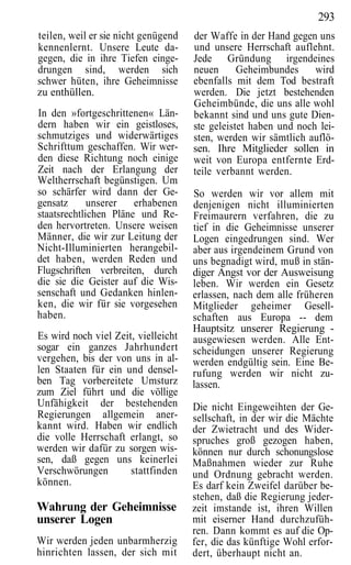 293
teilen, weil er sie nicht genügend   der Waffe in der Hand gegen uns
kennenlernt. Unsere Leute da-        und unsere Herrschaft auflehnt.
gegen, die in ihre Tiefen einge-     Jede Gründung irgendeines
drungen sind, werden sich            neuen      Geheimbundes     wird
schwer hüten, ihre Geheimnisse       ebenfalls mit dem Tod bestraft
zu enthüllen.                        werden. Die jetzt bestehenden
                                     Geheimbünde, die uns alle wohl
In den »fortgeschrittenen« Län-      bekannt sind und uns gute Dien-
dern haben wir ein geistloses,       ste geleistet haben und noch lei-
schmutziges und widerwärtiges        sten, werden wir sämtlich auflö-
Schrifttum geschaffen. Wir wer-      sen. Ihre Mitglieder sollen in
den diese Richtung noch einige       weit von Europa entfernte Erd-
Zeit nach der Erlangung der          teile verbannt werden.
Weltherrschaft begünstigen. Um
so schärfer wird dann der Ge-        So werden wir vor allem mit
gensatz      unserer   erhabenen     denjenigen nicht illuminierten
staatsrechtlichen Pläne und Re-      Freimaurern verfahren, die zu
den hervortreten. Unsere weisen      tief in die Geheimnisse unserer
Männer, die wir zur Leitung der      Logen eingedrungen sind. Wer
Nicht-Illuminierten herangebil-      aber aus irgendeinem Grund von
det haben, werden Reden und          uns begnadigt wird, muß in stän-
Flugschriften verbreiten, durch      diger Angst vor der Ausweisung
die sie die Geister auf die Wis-     leben. Wir werden ein Gesetz
senschaft und Gedanken hinlen-       erlassen, nach dem alle früheren
ken, die wir für sie vorgesehen      Mitglieder geheimer Gesell-
haben.                               schaften aus Europa -- dem
                                     Hauptsitz unserer Regierung -
Es wird noch viel Zeit, vielleicht   ausgewiesen werden. Alle Ent-
sogar ein ganzes Jahrhundert         scheidungen unserer Regierung
vergehen, bis der von uns in al-     werden endgültig sein. Eine Be-
len Staaten für ein und densel-      rufung werden wir nicht zu-
ben Tag vorbereitete Umsturz         lassen.
zum Ziel führt und die völlige
Unfähigkeit der bestehenden          Die nicht Eingeweihten der Ge-
Regierungen allgemein aner-          sellschaft, in der wir die Mächte
kannt wird. Haben wir endlich        der Zwietracht und des Wider-
die volle Herrschaft erlangt, so     spruches groß gezogen haben,
werden wir dafür zu sorgen wis-      können nur durch schonungslose
sen, daß gegen uns keinerlei         Maßnahmen wieder zur Ruhe
Verschwörungen        stattfinden    und Ordnung gebracht werden.
können.                              Es darf kein Zweifel darüber be-
                                     stehen, daß die Regierung jeder-
Wahrung der Geheimnisse              zeit imstande ist, ihren Willen
unserer Logen                        mit eiserner Hand durchzufüh-
                                     ren. Dann kommt es auf die Op-
Wir werden jeden unbarmherzig        fer, die das künftige Wohl erfor-
hinrichten lassen, der sich mit      dert, überhaupt nicht an.
 