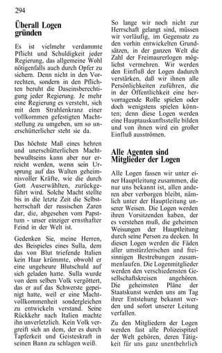 294
Überall Logen                        So lange wir noch nicht zur
                                     Herrschaft gelangt sind, müssen
gründen                              wir vorläufig, im Gegensatz zu
Es ist vielmehr verdammte            den vorhin entwickelten Grund-
Pflicht und Schuldigkeit jeder       sätzen, in der ganzen Welt die
Regierung, das allgemeine Wohl       Zahl der Freimaurerlogen mög-
nötigenfalls auch durch Opfer zu     lichst vermehren. Wir werden
sichern. Denn nicht in den Vor-      den Einfluß der Logen dadurch
rechten, sondern in den Pflich-      verstärken, daß wir ihnen alle
ten beruht die Daseinsberechti-      Persönlichkeiten zuführen, die
                                     in der Öffentlichkeit eine her-
gung jeder Regierung. Je mehr
eine Regierung es versteht, sich     vorragende Rolle spielen oder
mit dem Strahlenkranz einer          doch wenigstens spielen könn-
vollkommen gefestigten Macht-        ten; denn diese Logen werden
                                     eine Hauptauskunftsstelle bilden
stellung zu umgeben, um so un-
erschütterlicher steht sie da.       und von ihnen wird ein großer
                                     Einfluß ausströmen.
Das höchste Maß eines hehren
und unerschütterlichen Macht-        Alle Agenten sind
bewußtseins kann aber nur er-        Mitglieder der Logen
reicht werden, wenn sein Ur-
sprung auf das Walten geheim-        Alle Logen fassen wir unter ei-
nisvoller Kräfte, wie die durch      ner Hauptleitung zusammen, die
Gott Auserwählten, zurückge-         nur uns bekannt ist, allen ande-
führt wird. Solche Macht stellte     ren aber verborgen bleibt, näm-
bis in die letzte Zeit die Selbst-   lich unter der Hauptleitung un-
herrschaft der russischen Zaren      serer Weisen. Die Logen werden
dar, die, abgesehen vom Papst-       ihren Vorsitzenden haben, der
tum - unser einziger ernsthafter     es verstehen muß, die geheimen
Feind in der Welt ist.               Weisungen der Hauptleitung
Gedenken Sie, meine Herren,          durch seine Person zu decken. In
des Beispieles eines Sulla, dem      diesen Logen werden die Fäden
das von Blut triefende Italien       aller umstürzlerischen und frei-
kein Haar krümmte, obwohl er         sinnigen Bestrebungen zusam-
eine ungeheure Blutschuld auf        menlaufen. Die Logenmitglieder
sich geladen hatte. Sulla wurde      werden den verschiedensten Ge-
von dem selben Volk vergöttert,      sellschaftskreisen    angehören.
das er auf das Schwerste gepei-      Die geheimsten Pläne der
nigt hatte, weil er eine Macht-      Staatskunst werden uns am Tag
vollkommenheit sondergleichen        ihrer Entstehung bekannt wer-
zu entwickeln verstand. Seine        den und sofort unserer Leitung
Rückkehr nach Italien machte         verfallen.
ihn unverletzlich. Kein Volk ver-    Zu den Mitgliedern der Logen
greift sich an dem, der es durch     werden fast alle Polizeispitzel
Tapferkeit und Geisteskraft in       der Welt gehören, deren Tätig-
seinen Bann zu schlagen weiß.        keit für uns ganz unentbehrlich
 