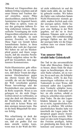 296
Während wir Eingeweihten den         tel nicht wählerisch ist und die
äußeren Erfolg verachten und all     Opfer nicht zählt, die zur Strek-
unser Sinnen und Trachten dar-       ke gebracht werden. Wir haben
auf einstellen, unsere Pläne         die Opfer vom viehischen Samen
durchzuführen, sind die Nicht-Il-    Nicht-Illuminierter niemals ge-
luminierten im Gegenteil bereit,     zählt, mußten freilich auch viele
alle Pläne zu opfern, wenn sie       der unsrigen opfern. Dafür ha-
nur den geringsten äußeren Er-       ben wir unseren Leuten schon
folg einheimsen können. Diese        jetzt eine Stellung in der Welt
seelische Veranlagung der nicht      gegeben, auf die sie in ihren
Eingeweihten erleichtert uns un-     kühnsten Träumen nicht zu hof-
gemein die Aufgabe, sie nach         fen wagten. Mit verhältnismäßig
unseren Zwecken zu lenken.           geringen Opfern aus der Zahl
Diese Tiger von Gestalt haben        der unsrigen habe wir die Einge-
lammfromme Seelen; in ihren          weihten stets vor einem Unter-
Köpfen aber weht der Zugwind.        gang bewahrt.
Wir haben sie auf ein Stecken-
pferd gesetzt und ihnen vorge-
macht, daß die einzelne Persön-      Von unserer Stirn
lichkeit aufgehen müsse im Be-       strahlt hohe Geisteskraft
griff der Gesamtheit, dem soge-
nannten Kommunismus.                 Der Tod ist das unvermeidliche
                                     Ende aller Menschen. Daher ist
Nicht-Illuminierten geht offen-      es besser, dieses Ende für dieje-
bar die Fähigkeit ab, zu erken-      nigen zu beschleunigen, die un-
nen, daß dieser Traum der allge-     serer Sache schaden, als zu war-
meinen Gleichmacherei gegen          ten, bis es auch uns, die Schöpfer
das oberste Gesetz der Natur         des Werkes, trifft. In den Frei-
verstößt, die seit der Schöpfung     maurerlogen vollziehen wir die
der Welt verschieden geartete        Todesstrafe in einer Weise, daß
Wesen hervorbringt und der           niemand außer den Logenbrü-
Persönlichkeit eine entscheiden-     dern Verdacht schöpfen kann,
de Rolle zuspricht. Wenn es uns      nicht einmal die Todesopfer sel-
gelungen ist, die nicht Einge-       ber: sie alle sterben, sobald es
weihten derart zu verblenden, so     nötig ist, scheinbar eines natürli-
zeigt das doch mit überraschen-      chen Todes. Da das den Logen-
der Deutlichkeit, daß ihr Ver-       brüdern bekannt ist, so wagen
stand sich in keiner Weise mit       sie es nicht, irgendwelchen Ein-
dem unsrigen messen kann. Das        spruch zu erheben. Mit solchen
ist die beste Bürgschaft für unse-   unerbittlichen Strafen habe wir
ren Erfolg.                          innerhalb der Logen jeden Wi-
                                     derspruch gegen unsere Anord-
Wie scharfsinnig ist doch der        nungen im Keim erstickt. Wäh-
Ausspruch unserer alten Wei-         rend wir den nicht Eingeweihten
sen, daß ein großes Ziel nur         den Freisinn predigen, halten
dann erreicht werden kann,           wir gleichzeitig den Kreis der II-
wenn man in der Wahl der Mit-        luminati und unserer Vertrau-
 