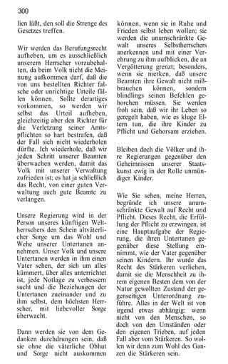 300
lien läßt, den soll die Strenge des    können, wenn sie in Ruhe und
Gesetzes treffen.                      Frieden selbst leben wollen; sie
                                       werden die unumschränkte Ge-
Wir werden das Berufungsrecht          walt unseres Selbstherrschers
aufheben, um es ausschließlich         anerkennen und mit einer Ver-
unserem Herrscher vorzubehal-          ehrung zu ihm aufblicken, die an
ten, da beim Volk nicht die Mei-       Vergötterung grenzt; besonders,
nung aufkommen darf, daß die           wenn sie merken, daß unsere
von uns bestellten Richter fal-        Beamten ihre Gewalt nicht miß-
sche oder unrichtige Urteile fäl-      brauchen     können,     sondern
len können. Sollte derartiges          blindlings seinen Befehlen ge-
vorkommen, so werden wir               horchen müssen. Sie werden
selbst das Urteil aufheben,            froh sein, daß wir ihr Leben so
gleichzeitig aber den Richter für      geregelt haben, wie es kluge El-
die Verletzung seiner Amts-            tern tun, die ihre Kinder zu
pflichten so hart bestrafen, daß       Pflicht und Gehorsam erziehen.
der Fall sich nicht wiederholen
dürfte. Ich wiederhole, daß wir        Bleiben doch die Völker und ih-
jeden Schritt unserer Beamten          re Regierungen gegenüber den
überwachen werden, damit das           Geheimnissen unserer Staats-
Volk mit unserer Verwaltung            kunst ewig in der Rolle unmün-
zufrieden ist; es hat ja schließlich   diger Kinder.
das Recht, von einer guten Ver-
waltung auch gute Beamte zu
                                       Wie Sie sehen, meine Herren,
verlangen.
                                       begründe ich unsere unum-
                                       schränkte Gewalt auf Recht und
Unsere Regierung wird in der           Pflicht. Dieses Recht, die Erfül-
Person unseres künftigen Welt-         lung der Pflicht zu erzwingen, ist
herrschers den Schein altväterli-      eine Hauptaufgabe der Regie-
cher Sorge um das Wohl und             rung, die ihren Untertanen ge-
Wehe unserer Untertanen an-            genüber diese Stellung ein-
nehmen. Unser Volk und unsere          nimmt, wie der Vater gegenüber
Untertanen werden in ihm einen         seinen Kindern. Ihr wurde das
Vater sehen, der sich um alles         Recht des Stärkeren verliehen,
kümmert, über alles unterrichtet       damit sie die Menschheit zu ih-
ist, jede Notlage zu verbessern        rem eigenen Besten dem von der
sucht und die Beziehungen der          Natur gewollten Zustand der ge-
Untertanen zueinander und zu           genseitigen Unterordnung zu-
ihm selbst, dem höchsten Herr-         führe. Alles in der Welt ist von
scher, mit liebevoller Sorge           irgend etwas abhängig: wenn
überwacht.                             nicht von den Menschen, so
                                       doch von den Umständen oder
Dann werden sie von dem Ge-            den eigenen Trieben, auf jeden
danken durchdrungen sein, daß          Fall aber vom Stärkeren. So wol-
sie ohne die väterliche Obhut          len wir denn zum Wohl des Gan-
und Sorge nicht auskommen              zen die Stärkeren sein.
 