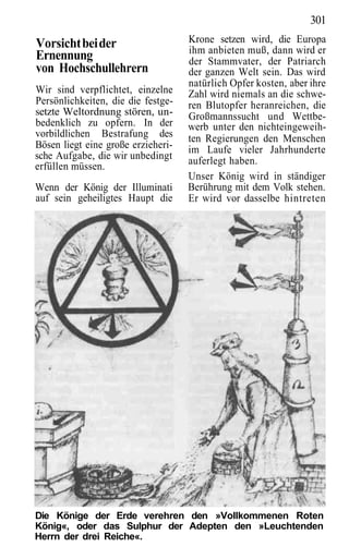 301
Vorsicht bei der                    Krone setzen wird, die Europa
                                    ihm anbieten muß, dann wird er
Ernennung                           der Stammvater, der Patriarch
von Hochschullehrern                der ganzen Welt sein. Das wird
                                    natürlich Opfer kosten, aber ihre
Wir sind verpflichtet, einzelne     Zahl wird niemals an die schwe-
Persönlichkeiten, die die festge-   ren Blutopfer heranreichen, die
setzte Weltordnung stören, un-      Großmannssucht und Wettbe-
bedenklich zu opfern. In der        werb unter den nichteingeweih-
vorbildlichen Bestrafung des        ten Regierungen den Menschen
Bösen liegt eine große erzieheri-   im Laufe vieler Jahrhunderte
sche Aufgabe, die wir unbedingt     auferlegt haben.
erfüllen müssen.
                                    Unser König wird in ständiger
Wenn der König der Illuminati       Berührung mit dem Volk stehen.
auf sein geheiligtes Haupt die      Er wird vor dasselbe hintreten




Die Könige der Erde verehren den »Vollkommenen Roten
König«, oder das Sulphur der Adepten den »Leuchtenden
Herrn der drei Reiche«.
 