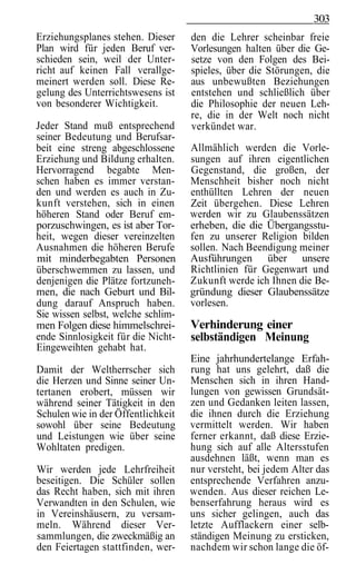 303
Erziehungsplanes stehen. Dieser     den die Lehrer scheinbar freie
Plan wird für jeden Beruf ver-      Vorlesungen halten über die Ge-
schieden sein, weil der Unter-      setze von den Folgen des Bei-
richt auf keinen Fall verallge-     spieles, über die Störungen, die
meinert werden soll. Diese Re-      aus unbewußten Beziehungen
gelung des Unterrichtswesens ist    entstehen und schließlich über
von besonderer Wichtigkeit.         die Philosophie der neuen Leh-
                                    re, die in der Welt noch nicht
Jeder Stand muß entsprechend        verkündet war.
seiner Bedeutung und Berufsar-
beit eine streng abgeschlossene     Allmählich werden die Vorle-
Erziehung und Bildung erhalten.     sungen auf ihren eigentlichen
Hervorragend begabte Men-           Gegenstand, die großen, der
schen haben es immer verstan-       Menschheit bisher noch nicht
den und werden es auch in Zu-       enthüllten Lehren der neuen
kunft verstehen, sich in einen      Zeit übergehen. Diese Lehren
höheren Stand oder Beruf em-        werden wir zu Glaubenssätzen
porzuschwingen, es ist aber Tor-    erheben, die die Übergangsstu-
heit, wegen dieser vereinzelten     fen zu unserer Religion bilden
Ausnahmen die höheren Berufe        sollen. Nach Beendigung meiner
mit minderbegabten Personen         Ausführungen über unsere
überschwemmen zu lassen, und        Richtlinien für Gegenwart und
denjenigen die Plätze fortzuneh-    Zukunft werde ich Ihnen die Be-
men, die nach Geburt und Bil-       gründung dieser Glaubenssätze
dung darauf Anspruch haben.         vorlesen.
Sie wissen selbst, welche schlim-
men Folgen diese himmelschrei-      Verhinderung einer
ende Sinnlosigkeit für die Nicht-   selbständigen Meinung
Eingeweihten gehabt hat.
                                    Eine jahrhundertelange Erfah-
Damit der Weltherrscher sich        rung hat uns gelehrt, daß die
die Herzen und Sinne seiner Un-     Menschen sich in ihren Hand-
tertanen erobert, müssen wir        lungen von gewissen Grundsät-
während seiner Tätigkeit in den     zen und Gedanken leiten lassen,
Schulen wie in der Öffentlichkeit   die ihnen durch die Erziehung
sowohl über seine Bedeutung         vermittelt werden. Wir haben
und Leistungen wie über seine       ferner erkannt, daß diese Erzie-
Wohltaten predigen.                 hung sich auf alle Altersstufen
                                    ausdehnen läßt, wenn man es
Wir werden jede Lehrfreiheit        nur versteht, bei jedem Alter das
beseitigen. Die Schüler sollen      entsprechende Verfahren anzu-
das Recht haben, sich mit ihren     wenden. Aus dieser reichen Le-
Verwandten in den Schulen, wie      benserfahrung heraus wird es
in Vereinshäusern, zu versam-       uns sicher gelingen, auch das
meln. Während dieser Ver-           letzte Aufflackern einer selb-
sammlungen, die zweckmäßig an       ständigen Meinung zu ersticken,
den Feiertagen stattfinden, wer-    nachdem wir schon lange die öf-
 