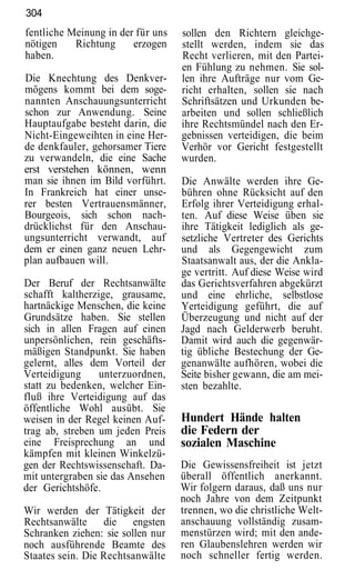 304
fentliche Meinung in der für uns   sollen den Richtern gleichge-
nötigen    Richtung     erzogen    stellt werden, indem sie das
haben.                             Recht verlieren, mit den Partei-
                                   en Fühlung zu nehmen. Sie sol-
Die Knechtung des Denkver-         len ihre Aufträge nur vom Ge-
mögens kommt bei dem soge-         richt erhalten, sollen sie nach
nannten Anschauungsunterricht      Schriftsätzen und Urkunden be-
schon zur Anwendung. Seine         arbeiten und sollen schließlich
Hauptaufgabe besteht darin, die    ihre Rechtsmündel nach den Er-
Nicht-Eingeweihten in eine Her-    gebnissen verteidigen, die beim
de denkfauler, gehorsamer Tiere    Verhör vor Gericht festgestellt
zu verwandeln, die eine Sache      wurden.
erst verstehen können, wenn
man sie ihnen im Bild vorführt.    Die Anwälte werden ihre Ge-
In Frankreich hat einer unse-      bühren ohne Rücksicht auf den
rer besten Vertrauensmänner,       Erfolg ihrer Verteidigung erhal-
Bourgeois, sich schon nach-        ten. Auf diese Weise üben sie
drücklichst für den Anschau-       ihre Tätigkeit lediglich als ge-
ungsunterricht verwandt, auf       setzliche Vertreter des Gerichts
dem er einen ganz neuen Lehr-      und als Gegengewicht zum
plan aufbauen will.                Staatsanwalt aus, der die Ankla-
                                   ge vertritt. Auf diese Weise wird
Der Beruf der Rechtsanwälte        das Gerichtsverfahren abgekürzt
schafft kaltherzige, grausame,     und eine ehrliche, selbstlose
hartnäckige Menschen, die keine    Yerteidigung geführt, die auf
Grundsätze haben. Sie stellen      Überzeugung und nicht auf der
sich in allen Fragen auf einen     Jagd nach Gelderwerb beruht.
unpersönlichen, rein geschäfts-    Damit wird auch die gegenwär-
mäßigen Standpunkt. Sie haben      tig übliche Bestechung der Ge-
gelernt, alles dem Vorteil der     genanwälte aufhören, wobei die
Verteidigung     unterzuordnen,    Seite bisher gewann, die am mei-
statt zu bedenken, welcher Ein-    sten bezahlte.
fluß ihre Verteidigung auf das
öffentliche Wohl ausübt. Sie
weisen in der Regel keinen Auf-    Hundert Hände halten
trag ab, streben um jeden Preis    die Federn der
eine Freisprechung an und          sozialen Maschine
kämpfen mit kleinen Winkelzü-
gen der Rechtswissenschaft. Da-    Die Gewissensfreiheit ist jetzt
mit untergraben sie das Ansehen    überall öffentlich anerkannt.
der Gerichtshöfe.                  Wir folgern daraus, daß uns nur
                                   noch Jahre von dem Zeitpunkt
Wir werden der Tätigkeit der       trennen, wo die christliche Welt-
Rechtsanwälte     die engsten      anschauung vollständig zusam-
Schranken ziehen: sie sollen nur   menstürzen wird; mit den ande-
noch ausführende Beamte des        ren Glaubenslehren werden wir
Staates sein. Die Rechtsanwälte    noch schneller fertig werden.
 