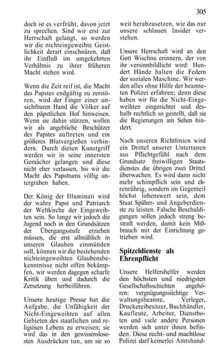 305
doch ist es verfrüht, davon jetzt   weit herabzusetzen, wie das nur
zu sprechen. Sind wir erst zur      unsere schlauen Insider ver-
Herrschaft gelangt, so werden       stehen.
wir die nichteingeweihte Geist-
lichkeit derart einschnüren, daß    Unsere Herrschaft wird an den
ihr Einfluß im umgekehrten          Gott Wischnu erinnern, der von
Verhältnis zu ihrer früheren        ihr versinnbildlicht wird: Hun-
Macht stehen wird.                  dert Hände halten die Federn
                                    der sozialen Maschine. Wir wer-
Wenn die Zeit reif ist, die Macht   den alles ohne Hilfe der beamte-
des Papstes endgültig zu zerstö-    ten Polizei erfahren; denn diese
ren, wird der Finger einer un-      haben wir für die Nicht-Einge-
sichtbaren Hand die Völker auf      weihten eingerichtet und des-
den päpstlichen Hof hinweisen.      halb rechtlich so gestellt, daß sie
Wenn sie dahin stürzen, wollen      die Regierungen am Sehen hin-
wir als angebliche Beschützer       dert.
des Papstes auftreten und ein
größeres Blutvergießen verhin-      Nach unseren Richtlinien wird
dern. Durch diesen Kunstgriff       ein Drittel unserer Untertanen
werden wir in seine innersten       aus Pflichtgefühl nach dem
Gemächer gelangen und diese         Grundsatz freiwilligen Staats-
nicht eher verlassen, bis wir die   dienstes die übrigen zwei Drittel
Macht des Papsttums völlig un-      überwachen. Es wird dann nicht
tergraben haben.                    mehr schimpflich sein und eh-
                                    renrührig, sondern im Gegenteil
Der König der Illuminati wird       höchst lobenswert sein, dem
der wahre Papst und Patriarch       Staat Späher- und Angeberdien-
der Weltkirche der Eingeweih-       ste zu leisten. Falsche Beschuldi-
ten sein. So lange wir jedoch die   gungen sollen jedoch streng be-
Jugend noch in den Grundsätzen      straft werden, damit kein Miß-
der Übergangsstufe erziehen         brauch mit der Einrichtung ge-
müssen, die erst allmählich in      trieben wird.
unseren Glauben einmünden
soll, können wir die bestehenden    Spitzeldienste als
nichteingeweihten Glaubensbe-       Ehrenpflicht
kenntnisse nicht offen bekämp-
fen, wir werden dagegen scharfe     Unsere Helfershelfer werden
Kritik üben und dadurch die         den höchsten und niedrigsten
Zersetzung herbeiführen.            Gesellschaftsschichten   angehö-
                                    ren: vergnügungssüchtige Ver-
Unsere heutige Presse hat die       waltungsbeamte,         Verleger,
Aufgabe, die Unfähigkeit der        Druckereibesitzer, Buchhändler,
Nicht-Eingeweihten auf allen        Kaufleute, Arbeiter, Dienstbo-
Gebieten des staatlichen und re-    ten und viele andere Personen
ligiösen Lebens zu erweisen; sie    werden sich unter ihnen befin-
wird das in den gewissenslose-      den. Diese recht- und machtlose
sten Ausdrücken tun, um sie so      Polizei darf keinerlei Amtshand-
 
