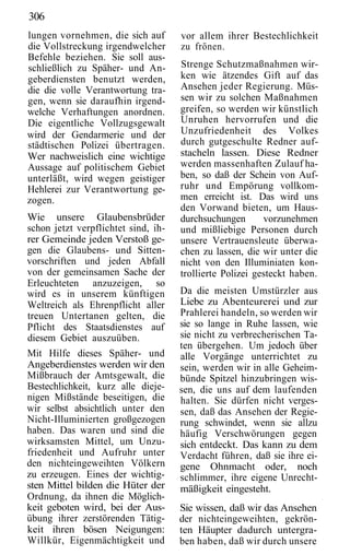 306
lungen vornehmen, die sich auf       vor allem ihrer Bestechlichkeit
die Vollstreckung irgendwelcher      zu frönen.
Befehle beziehen. Sie soll aus-
schließlich zu Späher- und An-       Strenge Schutzmaßnahmen wir-
geberdiensten benutzt werden,        ken wie ätzendes Gift auf das
die die volle Verantwortung tra-     Ansehen jeder Regierung. Müs-
gen, wenn sie daraufhin irgend-      sen wir zu solchen Maßnahmen
welche Verhaftungen anordnen.        greifen, so werden wir künstlich
Die eigentliche Vollzugsgewalt       Unruhen hervorrufen und die
wird der Gendarmerie und der         Unzufriedenheit des Volkes
städtischen Polizei übertragen.      durch gutgeschulte Redner auf-
Wer nachweislich eine wichtige       stacheln lassen. Diese Redner
Aussage auf politischem Gebiet       werden massenhaften Zulauf ha-
unterläßt, wird wegen geistiger      ben, so daß der Schein von Auf-
Hehlerei zur Verantwortung ge-       ruhr und Empörung vollkom-
zogen.                               men erreicht ist. Das wird uns
                                     den Vorwand bieten, um Haus-
Wie unsere Glaubensbrüder            durchsuchungen       vorzunehmen
schon jetzt verpflichtet sind, ih-   und mißliebige Personen durch
rer Gemeinde jeden Verstoß ge-       unsere Vertrauensleute überwa-
gen die Glaubens- und Sitten-        chen zu lassen, die wir unter die
vorschriften und jeden Abfall        nicht von den Illuminiaten kon-
von der gemeinsamen Sache der        trollierte Polizei gesteckt haben.
Erleuchteten anzuzeigen, so
wird es in unserem künftigen         Da die meisten Umstürzler aus
Weltreich als Ehrenpflicht aller     Liebe zu Abenteurerei und zur
treuen Untertanen gelten, die        Prahlerei handeln, so werden wir
Pflicht des Staatsdienstes auf       sie so lange in Ruhe lassen, wie
diesem Gebiet auszuüben.             sie nicht zu verbrecherischen Ta-
                                     ten übergehen. Um jedoch über
Mit Hilfe dieses Späher- und         alle Vorgänge unterrichtet zu
Angeberdienstes werden wir den       sein, werden wir in alle Geheim-
Mißbrauch der Amtsgewalt, die        bünde Spitzel hinzubringen wis-
Bestechlichkeit, kurz alle dieje-    sen, die uns auf dem laufenden
nigen Mißstände beseitigen, die      halten. Sie dürfen nicht verges-
wir selbst absichtlich unter den     sen, daß das Ansehen der Regie-
Nicht-Illuminierten großgezogen      rung schwindet, wenn sie allzu
haben. Das waren und sind die        häufig Verschwörungen gegen
wirksamsten Mittel, um Unzu-         sich entdeckt. Das kann zu dem
friedenheit und Aufruhr unter        Verdacht führen, daß sie ihre ei-
den nichteingeweihten Völkern        gene Ohnmacht oder, noch
zu erzeugen. Eines der wichtig-      schlimmer, ihre eigene Unrecht-
sten Mittel bilden die Hüter der     mäßigkeit eingesteht.
Ordnung, da ihnen die Möglich-
keit geboten wird, bei der Aus-      Sie wissen, daß wir das Ansehen
übung ihrer zerstörenden Tätig-      der nichteingeweihten, gekrön-
keit ihren bösen Neigungen:          ten Häupter dadurch untergra-
Willkür, Eigenmächtigkeit und        ben haben, daß wir durch unsere
 