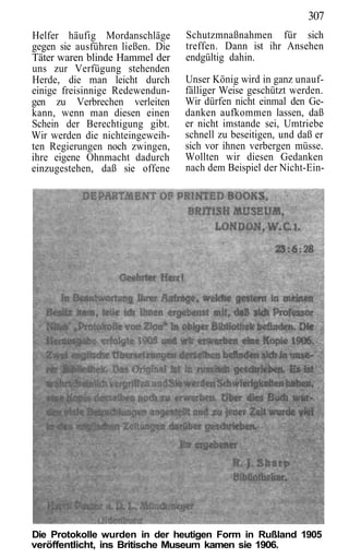 307
Helfer häufig Mordanschläge       Schutzmnaßnahmen für sich
gegen sie ausführen ließen. Die   treffen. Dann ist ihr Ansehen
Täter waren blinde Hammel der     endgültig dahin.
uns zur Verfügung stehenden
Herde, die man leicht durch       Unser König wird in ganz unauf-
einige freisinnige Redewendun-    fälliger Weise geschützt werden.
gen zu Verbrechen verleiten       Wir dürfen nicht einmal den Ge-
kann, wenn man diesen einen       danken aufkommen lassen, daß
Schein der Berechtigung gibt.     er nicht imstande sei, Umtriebe
Wir werden die nichteingeweih-    schnell zu beseitigen, und daß er
ten Regierungen noch zwingen,     sich vor ihnen verbergen müsse.
ihre eigene Ohnmacht dadurch      Wollten wir diesen Gedanken
einzugestehen, daß sie offene     nach dem Beispiel der Nicht-Ein-




Die Protokolle wurden in der heutigen Form in Rußland 1905
veröffentlicht, ins Britische Museum kamen sie 1906.
 