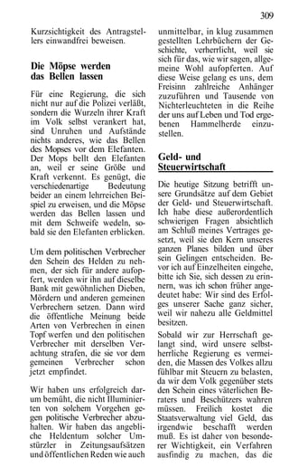 309
Kurzsichtigkeit des Antragstel-      unmittelbar, in klug zusammen
lers einwandfrei beweisen.           gestellten Lehrbüchern der Ge-
                                     schichte, verherrlicht, weil sie
                                     sich für das, wie wir sagen, allge-
Die Möpse werden                     meine Wohl aufopferten. Auf
das Bellen lassen                    diese Weise gelang es uns, dem
                                     Freisinn zahlreiche Anhänger
Für eine Regierung, die sich         zuzuführen und Tausende von
nicht nur auf die Polizei verläßt,   Nichterleuchteten in die Reihe
sondern die Wurzeln ihrer Kraft      der uns auf Leben und Tod erge-
im Volk selbst verankert hat,        benen Hammelherde einzu-
sind Unruhen und Aufstände           stellen.
nichts anderes, wie das Bellen
des Mopses vor dem Elefanten.
Der Mops bellt den Elefanten         Geld- und
an, weil er seine Größe und          Steuerwirtschaft
Kraft verkennt. Es genügt, die
verschiedenartige     Bedeutung      Die heutige Sitzung betrifft un-
beider an einem lehrreichen Bei-     sere Grundsätze auf dem Gebiet
spiel zu erweisen, und die Möpse     der Geld- und Steuerwirtschaft.
werden das Bellen lassen und         Ich habe diese außerordentlich
mit dem Schweife wedeln, so-         schwierigen Fragen absichtlich
bald sie den Elefanten erblicken.    am Schluß meines Vertrages ge-
                                     setzt, weil sie den Kern unseres
Um dem politischen Verbrecher        ganzen Planes bilden und über
den Schein des Helden zu neh-        sein Gelingen entscheiden. Be-
men, der sich für andere aufop-      vor ich auf Einzelheiten eingehe,
fert, werden wir ihn auf dieselbe    bitte ich Sie, sich dessen zu erin-
Bank mit gewöhnlichen Dieben,        nern, was ich schon früher ange-
Mördern und anderen gemeinen         deutet habe: Wir sind des Erfol-
Verbrechern setzen. Dann wird        ges unserer Sache ganz sicher,
die öffentliche Meinung beide        weil wir nahezu alle Geldmittel
Arten von Verbrechen in einen        besitzen.
Topf werfen und den politischen      Sobald wir zur Herrschaft ge-
Verbrecher mit derselben Ver-        langt sind, wird unsere selbst-
achtung strafen, die sie vor dem     herrliche Regierung es vermei-
gemeinen Verbrecher schon            den, die Massen des Volkes allzu
jetzt empfindet.                     fühlbar mit Steuern zu belasten,
                                     da wir dem Volk gegenüber stets
Wir haben uns erfolgreich dar-       den Schein eines väterlichen Be-
um bemüht, die nicht Illuminier-     raters und Beschützers wahren
ten von solchem Vorgehen ge-         müssen. Freilich kostet die
gen politische Verbrecher abzu-      Staatsverwaltung viel Geld, das
halten. Wir haben das angebli-       irgendwie beschafft werden
che Heldentum solcher Um-            muß. Es ist daher von besonde-
stürzler in Zeitungsaufsätzen        rer Wichtigkeit, ein Verfahren
und öffentlichen Reden wie auch      ausfindig zu machen, das die
 