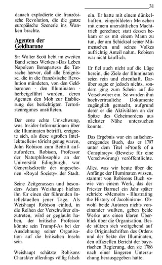 31
danach explodierte die französi-     ein. Er hatte mit einem dünkel-
sche Revolution, die die ganze       haften, eingebildeten Menschen
europäische Szenerie ins Wan-        mit einem unersättlichen Macht-
ken brachte.                         trieb gerechnet; statt dessen be-
                                     kam er es mit einem Mann zu
Agenten der                          tun, der am Schicksal seiner Mit-
Geldbarone                           menschen und seines Volkes
                                     aufrichtig Anteil nahm. Robison
Sir Walter Scott hebt im zweiten     war nicht käuflich.
Band seines Werkes »Das Leben
Napoleon Bonapartes« die Tat-        Er fiel auch nicht auf die Lüge
sache hervor, daß alle Ereignis-     herein, die Ziele der Illuminaten
se, die in die französische Revo-    seien rein und ehrenhaft. Dar-
lution mündeten, von den Geld-       über sagte er jedoch nichts, son-
baronen - den Illuminaten -          dern ging zum Schein auf die
herbeigeführt wurden, deren          Verschwörer ein. So wurden ihm
Agenten den Mob zur Etablie-         hochvertrauliche      Dokumente
rung des berüchtigten Terrori-       zugänglich gemacht, aufgrund
stenregimes anstifteten.             derer er die Aktivitäten an der
                                     Spitze des Geheimordens aus
Der erste echte Umschwung,           nächster Nähe untersuchen
was Insider-Informationen über       konnte.
die Illuminaten betrifft, ereigne-
te sich, als diese »großen Intel-    Das Ergebnis war ein aufsehen-
lektuellen« töricht genug waren,     erregendes Buch, das er 1797
John Robison zum Beitritt auf-       unter dem Titel »Proofs of a
zufordern. Robison, Professor        Conspiracy« (Beweise für eine
der Naturphilosophie an der          Verschwörung) veröffentlichte.
Universität Edingburgh, war
Generalsekretär der angesehe-        Alles, was wir heute über die
nen »Royal Society« der Stadt.       Anfänge der Illuminaten wissen,
                                     stammt von Robisons Buch so-
Seine Zeitgenossen und beson-        wie von einem Werk, das der
ders Adam Weishaupt hielten          Priester Barruel ein Jahr später
ihn für einen der führenden In-      schrieb: »Memoirs - Illustrating
tellektuellen jener Tage. Als        the History of Jacobinism«. Ob-
Weishaupt Robison einlud, in         wohl beide Autoren nichts von-
die Reihen der Verschwörer ein-      einander wußten, geben beide
zutreten, wird er geglaubt ha-       Werke uns einen klaren Über-
ben, der britische Professor         blick über die Organisation. Bei-
könnte sein Trumpf-As bei der        de stützen sich weitgehend auf
Ausdehnung seiner Organisa-          die Originalschriften des Ordens
tion auf die britischen Inseln       und der Sekte der Illuminaten,
sein.                                den offiziellen Bericht der baye-
                                     rischen Regierung, den sie 1786
Weishaupt schätzte Robisons          nach einer längeren Untersu-
Charakter allerdings völlig falsch   chung herausgegeben hatte.
 