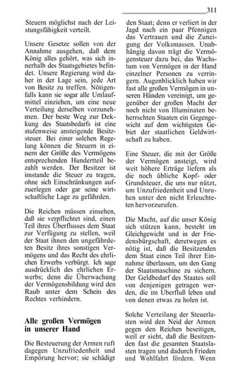 311
Steuern möglichst nach der Lei-     den Staat; denn er verliert in der
stungsfähigkeit verteilt.           Jagd nach ein paar Pfennigen
                                    das Vertrauen und die Zunei-
Unsere Gesetze sollen von der       gung der Volksmassen. Unab-
Annahme ausgehen, daß dem           hängig davon trägt die Vermö-
König alles gehört, was sich in-    gensteuer dazu bei, das Wachs-
nerhalb des Staatsgebietes befin-   tum von Vermögen in der Hand
det. Unsere Regierung wird da-      einzelner Personen zu verrin-
her in der Lage sein, jede Art      gern. Augenblicklich haben wir
von Besitz zu treffen. Nötigen-     fast alle großen Vermögen in un-
falls kann sie sogar alle Umlauf-   seren Händen vereinigt, um ge-
mittel einziehen, um eine neue      genüber der großen Macht der
Verteilung derselben vorzuneh-      noch nicht von Illuminaten be-
men. Der beste Weg zur Dek-         herrschten Staaten ein Gegenge-
kung des Staatsbedarfs ist eine     wicht auf dem wichtigsten Ge-
stufenweise ansteigende Besitz-     biet der staatlichen Geldwirt-
steuer. Bei einer solchen Rege-     schaft zu haben.
lung können die Steuern in ei-
nem der Größe des Vermögens         Eine Steuer, die mit der Größe
entsprechenden Hundertteil be-      der Vermögen ansteigt, wird
zahlt werden. Der Besitzer ist      weit höhere Erträge liefern als
imstande die Steuer zu tragen,      die noch übliche Kopf- oder
ohne sich Einschränkungen auf-      Grundsteuer, die uns nur nützt,
zuerlegen oder gar seine wirt-      um Unzufriedenheit und Unru-
schaftliche Lage zu gefährden.      hen unter den nicht Erleuchte-
                                    ten hervorzurufen.
Die Reichen müssen einsehen,
daß sie verpflichtet sind, einen    Die Macht, auf die unser König
Teil ihres Überflusses dem Staat    sich stützen kann, besteht im
zur Verfügung zu stellen, weil      Gleichgewicht und in der Frie-
der Staat ihnen den ungefährde-     densbürgschaft, deretwegen es
ten Besitz ihres sonstigen Ver-     nötig ist, daß die Besitzenden
mögens und das Recht des ehrli-     dem Staat einen Teil ihrer Ein-
chen Erwerbs verbürgt. Ich sage     nahme überlassen, um den Gang
ausdrücklich des ehrlichen Er-      der Staatsmaschine zu sichern.
werbs; denn die Überwachung         Der Geldbedarf des Staates soll
der Vermögensbildung wird den       von denjenigen getragen wer-
Raub unter dem Schein des           den, die im Uberfluß leben und
Rechtes verhindern.                 von denen etwas zu holen ist.

                                    Solche Verteilung der Steuerla-
Alle großen Vermögen                sten wird den Neid der Armen
in unserer Hand                     gegen den Reichen beseitigen,
                                    weil er sieht, daß die Besitzen-
Die Besteuerung der Armen ruft      den fast die gesamten Staatsla-
dagegen Unzufriedenheit und         sten tragen und dadurch Frieden
Empörung hervor; sie schädigt       und Wohlfahrt fördern. Wenn
 