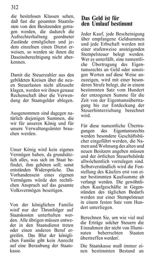 312
die besitzlosen Klassen sehen,      Das Geld ist für
daß fast die gesamten Staatsla-
sten von den Besitzenden getra-     den Umlauf bestimmt
gen werden, die dadurch die         Jeder Kauf, jede Bescheinigung
Aufrechterhaltung geordneter        über empfangene Geldsummen
Zustände ermöglichen und je-        und jede Erbschaft werden mit
dem einzelnen einen Dienst er-      einer stufenweise ansteigenden
weisen, so werden sie ihnen die     Stempelsteuer belegt werden.
Daseinsberechtigung nicht aber-     Wer es unterläßt, eine namentli-
kennen.                             che Übertragung des Eigen-
                                    tumsrechts an Geld oder sonsti-
Damit die Steuerzahler aus den      gen Werten auf diese Weise an-
gebildeten Kreisen über die neu-    zuzeigen, wird mit einer beson-
en Steuerlasten nicht allzusehr     deren Strafe belegt, die in einem
klagen, werden wir ihnen genaue     bestimmten Satz vom Hundert
Rechenschaft über die Verwen-       der entzogenen Summe für die
dung der Staatsgelder ablegen.      Zeit von der Eigentumsübertra-
                                    gung bis zur Entdeckung der
                                    Steuerhinterziehung berechnet
Ausgenommen sind dagegen na-        wird.
türlich diejenigen Summen, die
wir für unseren König und für       Für diese namentliche Übertra-
unsere Verwaltungsämter brau-       gungen des Eigentumsrechts
chen werden.                        werden besondere Geschäftsbü-
                                    cher eingeführt werden, die Na-
                                    men und Wohnung des alten und
Unser König wird kein eigenes       neuen Besitzers angeben müssen
Vermögen haben, da grundsätz-       und der örtlichen Steuerbehörde
lich alles, was sich im Staat be-   allwöchentlich vorzulegen sind.
findet, ihm gehören soll; sonst     Selbstverständlich wird die Fest-
entständen Widersprüche. Das        stellung des Käufers erst von ei-
Vorhandensein eines eigenen         ner bestimmten Kaufsumme ab
Vermögens würde den rechtli-        verlangt werden. Die gewöhnli-
chen Anspruch auf das gesamte       chen Kaufgeschäfte in Gegen-
Volksvermögen beseitigen.           ständen des täglichen Bedarfs
                                    werden nur einer Stempelsteuer
                                    in einem festen Satz vom Hun-
Von der königlichen Familie
                                    dert unterliegen.
wird' nur der Thronfolger auf
Staatskosten unterhalten wer-
                                    Berechnen Sie, um wie viel mal
den. Alle übrigen müssen entwe-
                                    die Erträge solcher Steuern die
der in den Staatsdienst treten
oder einen anderen Beruf er-        Einnahmen der nicht von Illumi-
                                    naten beherrschten Staaten
greifen. Das Blut der königli-
chen Familie gibt kein Anrecht      übertreffen werden'.
auf eine Beraubung der Staats-      Die Staatskasse muß immer ei-
kasse.                              nen bestimmten Bestand an
 