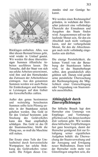 313
                                    standes sind zur Genüge be-
                                    kannt.

                                    Wir werden einen Rechnungshof
                                    gründen, in welchem der Herr-
                                    scher jederzeit eine vollständige
                                    Übersicht der Einnahmen und
                                    Ausgaben des Staats finden
                                    wird. Ausgenommen soll nur der
                                    laufende Monat sein, für den ein
                                    Abschluß noch nicht vorliegen
                                    kann, und der vorhergehende
                                    Monat, für den die Abrechnun-
Rücklagen enthalten. Alles, was     gen noch nicht vollständig einge-
über diesen Bestand hinaus geht,    laufen sein dürften.
wird wieder in Umlauf gesetzt.
Wir werden für diese überschüs-     Die einzige Persönlichkeit, die
sigen Summen öffentliche Ar-        keinen Vorteil von der Berau-
beiten ausführen lassen. Die        bung der Staatskassen haben
Tatsache, daß der Staat von sich    wird, ist das Staatsoberhaupt
aus solche Arbeiten unternimmt,     selbst, dem grundsätzlich alles
wird ihm und den Herrschenden       gehören soll. Darum wird gerade
das Zutrauen der Arbeiterklasse     seine persönliche Überwachung
eintragen. Aus den genannten        der Rechnungslegung die Mög-
Summen werden wir auch Preise       lichkeit einer Unterschlagung
für Entdeckungen und besonde-       oder Vergeudung von Staatsmit-
re Leistungen auf dem Gebiet        teln ausschließen.
des Gewerbefleißes zahlen.

Außer den genau bestimmten          Abhängigkeit durch
und weitsichtig berechneten         Zinsverpflichtungen
Summen sollte kein Pfennig un-
nütz in der Staatskasse zurück      Der höfische Brauch legt dem
gehalten werden. Das Geld ist       Herrscher eine Unmenge von
für den Umlauf bestimmt; jede       Empfangs- und Vertretungs-
Stockung des Geldverkehrs           pflichten auf, bei denen kostbare
kann den Staat empfindlich          Zeit verloren geht. Wir werden
schädigen. Das Geld ist das Öl      diese höfischen Verpflichtungen
der Staatsmaschine; bleibt die      fast ganz beseitigen, damit der
Ölung aus, so muß die Maschine      Herrscher genügend Zeit zur Er-
still stehen.                       ledigung seiner eigentlichen
                                    Aufgaben behält: die Überwa-
Der Ersatz eines Teils der Um-      chung der Staatsverwaltung und
laufmittel durch festverzinsliche   der Anregung und Erwägung
Wertpapiere hat solche Stok-        neuer Maßnahmen. Dann wird
kung des Geldverkehrs verur-        der Herrscher nicht mehr von
sacht. Die Folgen dieses Um-        Günstlingen umgeben sein, die
 