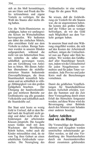 314
sich an ihn bloß herandrängen,         Geldumlaufes ist eine wichtige
um am Glanz und Prunk des Ho-          Frage für die ganze Welt.
fes teilzunehmen und eigene
Vorteile zu verfolgen, für das         Sie wissen, daß die Goldwäh-
Wohl des Staates aber nichts üb-       rung ein Verderb für alle Staaten
rig haben.                             war, die sie angenommen haben.
                                       Sie konnte den großen Geldbe-
Um die Nicht-Illuminierten zu          darf der Völker um so weniger
schädigen, haben wir umfangrei-        befriedigen, als wir das Gold
che Krisen im Wirtschaftsleben         nach Möglichkeit aus dem Ver-
hervorgerufen. Wir bedienten           kehr gezogen haben.
uns dabei des einfachen Mittels,
alles erreichbare Geld aus dem         In unserem Staat muß eine Wäh-
Verkehr zu ziehen. Riesige Sum-        rung eingeführt werden, die sich
men wurden in unseren Händen           auf den Kosten der Arbeitskraft
aufgespeichert, während die            aufbaut, mögen die Umlaufmit-
nicht von uns beherrschten Staa-       tel nun aus Papier oder Holz be-
ten mittellos da saßen und             stehen. Wir werden den Geldbe-
schließlich gezwungen waren,           darf aller Staatsbürger berech-
uns um Gewährung von Anlei-            nen, indem wir die Umlaufmittel
hen zu bitten. Mit diesen Anlei-       für jeden Neugeborenen ver-
hen übernahmen die nichtillu-          mehren und für jeden Toten ver-
minierten Staaten bedeutende           mindern. Jede Provinz und jeder
Zinsverpflichtungen, die ihren         Kreis muß die Berechnungen
Staatshaushalt wesentlich bela-        vornehmen.
steten und sie schließlich in völli-
ge Abhängigkeit von den großen         Damit die geldlichen Verpflich-
Geldgebern brachten.           Der     tungen für Staatsbedürfnisse
Übergang der handwerksmäßi-            keinen Aufschub erleiden, wer-
gen und mittleren Betriebe zur         den die Summen und die Zeit
Großindustrie sog alle gesunden        ihrer Verausgabung durch einen
Volkskräfte und schließlich auch       Erlaß des Herrschers festgesetzt
die Staatskräfte auf.                  werden; auf diese Weise wird die
                                       Bevorzugung einer Behörde
Der Staat setzt heute so wenig         durch den Minister zum Schaden
Geld in Umlauf, daß es dem Be-         einer anderen beseitigt.
darf nach der Kopfzahl nicht ge-
nügt und daher nicht allen An-         Äußere Anleihen
forderungen der arbeitenden            sind wie ein Blutegel
Klassen entspricht. Die Ausgabe
neuen Geldes muß mit dem               Die Voranschläge der Staatsein-
Wachstum der Bevölkerung               nahmen und Ausgaben werden
Schritt halten, wobei auch die         unmittelbar nebeneinander ge-
Kinder mitzuzählen sind, da sie        führt werden, so daß eine Ver-
vom Tag ihrer Geburt an einen          dunklung des Staatshaushaltes
erheblichen Geldverkehr verur-         durch ein Auseinanderreißen
sachen. Die Neureglung des             dieser zusammen gehörenden
 