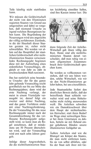 315
Teile künftig nicht stattfinden      ten leichtfertig einreißen ließen,
kann.                                sind ihre Kassen immer leer. Die
Wir müssen die Geldwirtschaft
der nicht von den Illuminaten
regierten Staaten von Grund aus
umgestalten und dabei so vorge-
hen, daß niemand Ursache zu
irgend welchen Besorgnissen ha-
ben kann. Die Begründung der
Neuerungen wird uns angesichts
der völlig zerfahrenen Zustände,
in die der Haushalt dieser Staa-
ten geraten ist, sicher nicht        dann folgende Zeit der Anleihe-
schwerfallen. Wir werden vor al-     Wirtschaft gab ihnen völlig den
lem auf das Hauptübel der staat-     Rest. Heute sind alle nichtillu-
lichen Geldwirtschaft aller nicht-   minierten Staaten derart ver-
illuminierten Staaten verweisen:     schuldet, daß man ruhig von ei-
Jedes Rechnungsjahr beginnen         nem allgemeinen Zusammen-
diese mit der Aufstellung eines      bruch ihrer Geldwirtschaft spre-
ordentlichen Voranschlages, ob-      chen kann.
gleich er von Jahr zu Jahr in
erschreckendem Maß zunimmt.          Sie werden es vollkommen ver-
                                     stehen, daß wir uns hüten wer-
Das hat natürlich seine besonde-     den, solche Wirtschaft, wie wir
re Ursache: der für das ganze        sie den Nicht-Illuminierten ge-
Jahr geltende Voranschlag reicht     lehrt haben, bei uns einzuführen.
gewöhnlich nur bis zur Mitte des
Rechnungsjahres; dann wird der       Jede Staatsanleihe liefert den
erste Nachtrag verlangt, der         deutlichen Beweis dafür, daß der
meist in einem Vierteljahr ver-      betreffende Staat schlecht ver-
ausgabt ist; darauf folgt ein        waltet wird und seine Hoheits-
zweiter und dritter Nachtrag,        rechte nicht richtig anzuwenden
und das ganze Verfahren endet        weiß. Die Anleihen schweben
mit einer Nachtragsforderung.        wie ein Damoklesschwert über
Da der Voranschlag für das neue      dem Haupt der nichterleuchte-
Rechnungsjahr immer nach der         ten Herrscher; statt ihren Bedarf
Gesamtabrechnung für das ver-        im Wege einer zeitweiligen Steu-
flossene Rechnungsjahr aufge-        er bei ihren Untertanen zu dek-
stellt wird, so kann man als Re-     ken, betteln sie mit flehend em-
gel annehmen, daß er minde-          por gehobenen Händen unsere
stens um 50 Prozent überschrit-      illuminierten Geldgeber an.
ten wird, und der Voranschlag
wird erst nach zehn Jahren gere-     Äußere Anleihen sind wie die
gelt.                                Blutegel am Körper des Staates,
                                     die man nicht entfernen kann,
Infolge dieser Angewohnheit,         bis sie von selbst abfallen, oder
die die nichtilluminierten Staa-     bis der Staat sich ihrer mit Ge-
 