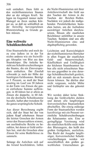 316
walt entäußert. Dazu fehlt es        die Nicht-Illuminierten mit ihrer
den nichtilluminierten Staaten       Anleihewirtschaft das Geld aus
aber an der nötigen Kraft. Sie       den Taschen der Armen in die
legen im Gegenteil immer mehr        Taschen der Reichen fließen.
Blutegel an ihren siechen Kör-       Nachdem wir jedoch die maßge-
per an, so daß sie schließlich an    benden Persönlichkeiten besto-
der freiwillig hervorgerufenen       chen hatten, um die Aufnahme
Blutentziehung zu Grunde ge-         auswärtiger Anleihen durchzu-
hen müssen.                          setzen, flössen alle staatlichen
                                     Reichtümer unfehlbar in unsere
                                     Taschen. Seitdem sind uns alle
Eine weltweite                       Nicht-Illuminierten zins- und
Schuldknechtschaft                   abgabepflichtig geworden.

Eine Staatsanleihe und noch da-      Leichtsinn und Kurzsichtigkeit
zu eine äußere ist in der Tat        der nichtilluminierten Herrscher
nichts anderes wie ein freiwilli-    in allen Fragen der staatlichen
ges Abzapfen von Blut aus dem        Geld- und Steuerwirtschaft,
Staatskörper. Die Anleihe be-        Käuflichkeit und Unfähigkeit
steht aus Schuldverschreibungen      der höchsten Staatsbeamten ha-
des Staates, die ein Zinsverspre-    ben alle nicht erleuchteten Staa-
chen enthalten. Der Zinsfuß          ten uns gegenüber in eine derar-
schwankt je nach der Höhe der        tige Schuldknechtschaft gestürzt,
benötigten Geldsumme. Beträgt        daß sie sich niemals davon be-
er 5 Prozent, so muß der Staat       freien können. Sie dürfen aber
unnötig im Lauf von 20 Jahren        nicht vergessen, welche Mühe
in der Form von Zinsen die gan-      und Geldopfer uns das gekostet
ze entliehene Summe aufbrin-         hat.
gen; in 40 Jahren hat er allein an
Zinsen die doppelte, in 60 Jah-      Wir werden daher keine Stok-
ren die dreifache Schuldsumme        kung des Geldverkehrs dulden
bezahlt, haftet aber trotzdem für    und darum alle langfristigen
die ganze ursprüngliche Schuld.      festverzinslichen Staatsanleihen
                                     abschaffen. Die einzig zulässige
Aus dieser Berechnung ergibt         Form der Staatsanleihen werden
sich, daß der Staat bei der von      kurzfristige mit ein Prozent ver-
jedem Kopf erhobenen Steuer          zinsliche Schuldverschreibungen
die letzten Groschen der Armen       des Schatzamtes sein. Eine so
unter den Steuerzahlern nimmt,       geringfügige Verzinsung wird
um ausländische Reiche zu be-        die staatlichen Kräfte nicht mehr
zahlen, bei denen er Geld entlie-    den Blutsaugern, das heißt den
hen hat, statt die Groschen ohne     großen Geldgebern, ausliefern.
Zinsen für seine Bedürfnisse zu      Das Recht der Ausgabe langfri-
sammeln.                             stiger, festverzinslicher Schuld-
                                     verschreibungen werden wir
Solange die Anleihen sich auf        ausschließlich den großen ge-
das Inland beschränkten, ließen      werblichen Unternehmen ge-
 