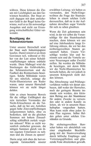 317
währen. Diese können die Zin-       erwählten Leitung; wir haben es
sen mit Leichtigkeit aus den Ge-    verstanden, den Nicht-Einge-
winnen bezahlen. Der Staat er-      weihten die Frage der Staatsan-
zielt dagegen mit dem entliehe-     leihen in einem solchen Licht
nen Geld in der Regel keine Ge-     darzustellen, daß sie in der Auf-
winne, weil er es für notwendige    nahme derselben sogar Vorteile
Ausgaben und nicht zur Erzeu-       für sich zu sehen glaubten.
gung wirtschaftlicher Güter ver-
wendet.                             Wenn die Zeit gekommen sein
                                    wird, in der wir selbst die Voran-
Beseitigung des                     schläge für den Staatshaushalt
                                    machen, dann können wir uns
Schmarotzertums                     auf eine Jahrhunderte lange Er-
Unter unserer Herrschaft wird       fahrung stützen, die wir bei den
der Staat auch Industriepapiere     nichteingeweihten Staaten ge-
kaufen. Damit nimmt er an ihren     sammelt haben. Unsere Vor-
Gewinnen teil, während er frü-      schläge werden klar und be-
her von der Last seiner Schuld-     stimmt sein und die Vorteile un-
verpflichtungen nahezu erdrückt     serer Neuerungen außer Zweifel
wurde. Diese Maßregel wird die      stellen. Sie werden die Mißstän-
Stockungen des Geldverkehrs,        de beseitigen, mit deren Hilfe
das Schmarotzertum und die          wir die Nicht-Illuminierten be-
Faulheit des Rentnertums besei-     herrscht haben, die wir jedoch in
tigen. Solche Mißstände waren       unserem Königreich nicht dul-
für uns nützlich, solange die       den können.
Nicht-Illuminierten am Ruder        Das Abrechnung- und Prüfungs-
waren; unter unserer Herrschaft     verfahren wollen wir derart aus-
können wir sie nicht länger         bauen, daß weder der Herrscher,
dulden.                             noch der geringste Beamte im-
Gibt es einen besseren Beweis       stande sein werden, den klein-
für die völlige Unfähigkeit des     sten Betrag aus der Staatskasse
rein tierischen Verstandes der      für andere Zwecke zu verwen-
Nicht-Erleuchteten als die Tat-     den oder in andere Kanäle zu
sache, daß sie bei uns Anleihen     leiten, als wir in unserem Haus-
gegen hohe Zinsverpflichtungen      haltsplan vorgesehen hatten.
aufgenommen haben, ohne zu          Man kann nicht ohne jeden fe-
bedenken, daß sie die gleichen      sten Plan regieren. Selbst Hel-
Summen mit hohem Zinsauf-           den gehen unter solchen Um-
schlag schließlich zurück vergü-    ständen zu Grunde.
ten müssen? Wäre es nicht we-       Die nichteingeweihten Herr-
sentlich einfacher gewesen, die     scher haben wir absichtlich von
nötigen Summen gleich von ih-       einer eingehenden Beschäfti-
ren eigenen Untertanen zu neh-      gung mit der Staatsverwaltung
men und die Zinsen zu sparen?
                                    durch höfische Empfangs- und
Darin zeigt sich eben die hervor-   Vertretungspflichten und glän-
ragende Geisteschärfe unserer       zende Feste abzulenken gewußt.
 