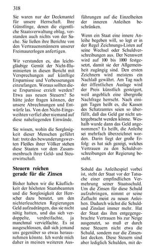 318
Sie waren nur der Deckmantel        führungen auf die Einzelheiten
für unsere Herrschaft. Ihre         der inneren Anleihen be-
Günstlinge, denen die eigentli-     schränken.
che Staatsverwaltung oblag, ver-
standen auch nichts von der Sa-     Wenn ein Staat eine innere An-
che. Sie ließen ihre Berichte von   leihe begeben will, so legt er in
den Vertrauensmännern unserer       der Regel Zeichnungs-Listen auf
Freimaurerlogen anfertigen.         seine Wechsel oder Schuldver-
                                    schreibungen aus. Der Nennwert
Wir verstanden es, das leicht-      wird auf 100 bis 1000 festge-
gläubige Gemüt der Nicht-Illu-      setzt, damit sie der Allgemein-
minierten in diesen Bericht mit     heit zugängig sind. Den ersten
Versprechungen auf künftige         Zeichnern wird meistens ein
Ersparnisse und Verbesserungen      Nachlaß gewährt. Am Tag nach
einzufangen. Woraus sollten die-    der öffentlichen Auslage wird
se Ersparnisse erzielt werden?      der Preis künstlich gesteigert,
Etwa aus neuen Steuern? So          weil angeblich eine übergroße
hätte jeder fragen können, der      Nachfrage herrscht. Nach eini-
unsere Abrechnungen und Ent-        gen Tagen heißt es, die Kassen
würfe las. Von den Nicht-Einge-     des Schatzamtes seien so über-
weihten verfiel aber niemand auf    füllt, daß das Geld gar nicht un-
diese naheliegenden Einwände.       tergebracht werden könne. Wes-
                                    halb wurde dann das Geld ange-
Sie wissen, wohin die Sorglosig-    nommen? Es heißt, die Anleihe
keit dieser Menschen geführt        sei mehrfach überzeichnet wor-
hat: trotz des bewunderungswer-     den. Darin liegt der große Er-
ten Fleißes ihrer Völker stehen     folg: es hat sich gezeigt, welches
diese Staaten vor dem Zusam-        Vertrauen zu den Schuldver-
menbruch ihrer Geld- und Steu-      schreibungen der Regierung be-
erwirtschaft.                       steht.

Steuern reichen                     Sobald das Anleihespiel vorbei
gerade für die Zinsen               ist, steht der Staat vor der Tatsa-
                                    che einer empfindlichen Ver-
Bisher haben wir die Käuflich-      mehrung seiner Staatsschuld.
keit der höchsten Staatsbeamten     Um die Zinsen für diese Schuld
und die Sorglosigkeit der Herr-     aufzubringen, nimmt er seine
scher dazu benutzt, um den          Zuflucht meist zu neuen Anlei-
nichterleuchteten Regierungen       hen. Dadurch wächst die Schuld-
Geld aufzudrängen, das sie nicht    und Zinslast immer mehr. Hat
nötig hatten, und das sich ver-     der Staat das ihm entgegenge-
doppelte, verdreifachte, ja         brachte Vertrauen bis zur Neige
manchmal vervielfachte. Es ist      ausgenutzt, so muß er durch
ausgeschlossen, daß sich jemand     neue Steuern nicht etwa die
uns gegenüber so etwas heraus-      Schuld, sondern nur die Zinsen-
nehmen könnte. Ich werde mich       last decken. Diese Steuern sind
daher in meinen weiteren Aus-       aber lediglich Schulden, mit de-
 