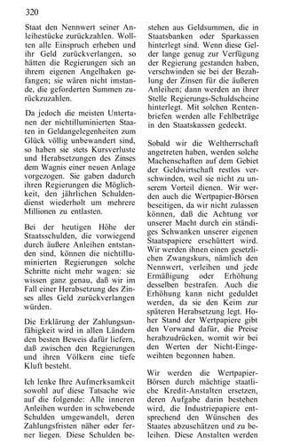 320
Staat den Nennwert seiner An-      stehen aus Geldsummen, die in
leihestücke zurückzahlen. Woll-    Staatsbanken oder Sparkassen
ten alle Einspruch erheben und     hinterlegt sind. Wenn diese Gel-
ihr Geld zurückverlangen, so       der lange genug zur Verfügung
hätten die Regierungen sich an     der Regierung gestanden haben,
ihrem eigenen Angelhaken ge-       verschwinden sie bei der Bezah-
fangen; sie wären nicht imstan-    lung der Zinsen für die äußeren
de, die geforderten Summen zu-     Anleihen; dann werden an ihrer
rückzuzahlen.                      Stelle Regierungs-Schuldscheine
                                   hinterlegt. Mit solchen Renten-
Da jedoch die meisten Unterta-     briefen werden alle Fehlbeträge
nen der nichtilluminierten Staa-   in den Staatskassen gedeckt.
ten in Geldangelegenheiten zum
Glück völlig unbewandert sind,     Sobald wir die Weltherrschaft
so haben sie stets Kursverluste    angetreten haben, werden solche
und Herabsetzungen des Zinses      Machenschaften auf dem Gebiet
dem Wagnis einer neuen Anlage      der Geldwirtschaft restlos ver-
vorgezogen. Sie gaben dadurch      schwinden, weil sie nicht zu un-
ihren Regierungen die Möglich-     serem Vorteil dienen. Wir wer-
keit, den jährlichen Schulden-     den auch die Wertpapier-Börsen
dienst wiederholt um mehrere       beseitigen, da wir nicht zulassen
Millionen zu entlasten.            können, daß die Achtung vor
                                   unserer Macht durch ein ständi-
Bei der heutigen Höhe der
                                   ges Schwanken unserer eigenen
Staatsschulden, die vorwiegend
durch äußere Anleihen entstan-     Staatspapiere erschüttert wird.
den sind, können die nichtillu-    Wir werden ihnen einen gesetzli-
                                   chen Zwangskurs, nämlich den
minierten Regierungen solche
Schritte nicht mehr wagen: sie     Nennwert, verleihen und jede
                                   Ermäßigung oder Erhöhung
wissen ganz genau, daß wir im
                                   desselben bestrafen. Auch die
Fall einer Herabsetzung des Zin-
                                   Erhöhung kann nicht geduldet
ses alles Geld zurückverlangen
                                   werden, da sie den Keim zur
würden.
                                   späteren Herabsetzung legt. Ho-
Die Erklärung der Zahlungsun-      her Stand der Wertpapiere gibt
fähigkeit wird in allen Ländern    den Vorwand dafür, die Preise
den besten Beweis dafür liefern,   herabzudrücken, womit wir bei
daß zwischen den Regierungen       den Werten der Nicht-Einge-
und ihren Völkern eine tiefe       weihten begonnen haben.
Kluft besteht.
                                   Wir werden die Wertpapier-
Ich lenke Ihre Aufmerksamkeit      Börsen durch mächtige staatli-
sowohl auf diese Tatsache wie      che Kredit-Anstalten ersetzen,
auf die folgende: Alle inneren     deren Aufgabe darin bestehen
Anleihen wurden in schwebende      wird, die Industriepapiere ent-
Schulden umgewandelt, deren        sprechend den Wünschen des
Zahlungsfristen näher oder fer-    Staates abzuschätzen und zu be-
ner liegen. Diese Schulden be-     leihen. Diese Anstalten werden
 