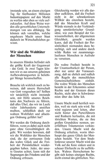 321
imstande sein, an einem einzigen    Gleichzeitig werden wir alle dar-
Tag für fünfhundert Millionen       über aufklären, daß die Freiheit
Industriepapiere auf den Markt      nicht in der schrankenlosen
zu werfen oder eben so viele auf-   Willkür des einzelnen besteht,
zukaufen. Auf diese Weise wer-      daß des Menschen Kraft und
den alle gewerblichen Unterneh-     Würde niemals in der Verkündi-
mungen von uns abhängig. Sie        gung umstürzlerischer Grund-
können sich vorstellen, welche      sätze, wie zum Beispiel der Ge-
ungeheure Macht unser Staat         wissensfreiheit, der allgemeinen
dadurch im Wirtschaftsleben ge-     Gleichheit, gesucht werden
winnt.                              kann, daß die Freiheit der Per-
                                    sönlichkeit niemanden dazu be-
                                    rechtigt, sich und andere durch
Wir sind die Wohltäter              wilde Reden vor zusammenge-
der Menschen                        laufenen Menschen in Aufruhr
                                    zu versetzen.
In unseren Händen befindet sich
die größte Kraft der Gegenwart      Die wahre Freiheit besteht in
- das Gold. In zwei Tagen kön-      der Unantastbarkeit der Person,
nen wir es aus unseren geheimen     aber nur unter der Vorausset-
Aufbewahrungsorten in beliebi-      zung, daß sie ehrlich und redlich
ger Menge heranschaffen.            alle Regeln des menschlichen
                                    Gemeinschaftslebens       einhält.
Brauche ich wirklich noch zu be-    Die wahre Würde des Menschen
weisen, daß unsere Herrschaft       besteht in der Erkenntnis seiner
von Gott vorgesehen ist? Sollten    Rechte und der Grenzen dieses
wir tatsächlich nicht imstande      Rechts, nicht aber in Schwärme-
sein, mit Hilfe unseres Reich-      reien über das liebe Ich.
tums den Nachweis zu führen,
daß alles Übel, das wir im Laufe    Unsere Macht muß herrlich wer-
vieler Jahrhunderte anstiften       den, weil sie stark sein wird. Sie
mußten, schließlich doch zur        wird regieren und leiten, aber
wahren Wohlfahrt und allseiti-      nicht hinter den Parteiführern
gen Ordnung geführt hat?            und Rednern herlaufen, die mit
                                    törichten Worten, die sie ihre
Wir werden die Ordnung durch-       großen Grundsätze nennen, un-
führen, wenn es dabei auch nicht    erfüllbare Träumereien verkün-
ganz ohne Gewalttätigkeit ab-       den. Unsere Macht wird die
geht. Wir werden beweisen, daß      Ordnung erhalten, worin über-
wir die Wohltäter der Menschen      haupt das ganze Glück der Men-
sind, die der zerrissenen Erde      schen besteht. Vor dem Strah-
das wahre Glück und die Frei-       lenkreuz unserer Macht wird das
heit der Persönlichkeit wieder-     Volk auf die Knie sinken und in
gegeben haben. Jeder, der unse-     scheuer Ehrfurcht zu ihr aufblik-
re Gesetze achtet, kann sich der    ken. Wahres Herrschertum be-
Segnungen des Friedens und der      gibt sich keines einzigen Rechts,
Ordnung erfreuen.                   nicht einmal des göttlichen. Nie-
 