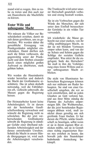 322
mand wird es wagen, ihm zu na-      Die Trunksucht wird unter unse-
he zu treten und ihm auch nur       rer Herrschaft gesetzlich verbo-
um Haaresbreite die Machtfülle      ten und streng bestraft werden.
zu kürzen.
                                    Sie ist ein Verbrechen gegen die
Fester Wille und                    Würde des Menschen, der sich
                                    unter dem Einfluß berauschen-
unbeugsame Macht                    der Getränke in ein wildes Tier
Wir müssen die Völker zur Be-       verwandelt.
scheidenheit erziehen, damit sie    Ich wiederhole: die Masse ge-
sich daran gewöhnen, uns zu ge-     horcht nur einer starken, von ihr
horchen. Wir werden daher die       völlig unabhängigen Macht, zu
gewerbliche Erzeugung von           der sie mit blindem Vertrauen
Prunkgeständen möglichst ein-       empor sehen kann, und von der
schränken. Damit dürften sich       sie Schutz und Schirm gegen die
auch die Sitten verbessern, die     Schläge der sozialen Geißeln
gegenwärtig unter der Prunk-        empfindet. Was nützt ihr die en-
sucht und dem Streben einander      gelsgute Seele des Herrschers?
durch einen möglichst großen        Sie muß in ihm die Verkörpe-
Aufwand zu überbieten, stark        rung eines festen Willens und ei-
gelitten haben.                     ner unbeugsamen Macht er-
                                    blicken.
Wir werden die Hausindustrie
wieder herstellen und dadurch       Die nicht von Illuminaten be-
die Macht der Großindustrie er-     herrschten Regierungen können
schüttern. Das ist schon deshalb    sich nur mühsam am Ruder be-
notwendig, weil die Fabrikher-      haupten. Sie sind von einer Ge-
ren oft, vielleicht unbewußt, die   sellschaft umgeben, die wir so
Massen gegen die Regierung          weit entsittlichten, daß sie jeden
hetzen.                             Glauben an Gott verloren hat,
                                    und aus ihrer Mitte ständig die
Der Heimatarbeiter kennt keine      Flamme des Aufruhrs empor-
Arbeitslosigkeit. Er ist darum      steigen läßt. Der Weltherrscher,
mit der bestehenden Gesell-         der die jetzt bestehenden Regie-
schaftsordnung verwachsen und       rangen ablösen wird, muß zu-
wünscht die Regierung nicht zu      nächst dieses gewaltig um sich
schwächen. Bei der jetzt vor-       greifende Feuer löschen. Er hat
herrschenden      Großindustrie     darum die Pflicht, solche Gesell-
schwebt die Regierung in ständi-    schaft zu beseitigen, selbst wenn
ger Gefahr einer überhand neh-      er sie in ihrem eigenen Blut er-
menden Arbeitslosigkeit und der     sticken müßte, um sie in Gestalt
daraus entstehenden Unruhen.        eines richtig organisierten Hee-
Sobald die Macht in unsere Hän-     res neu erstehen zu lassen, das
de übergegangen ist, wird auch      bewußt jede den Staatskörper
die Arbeitslosigkeit verschwin-     bedrohende Ansteckung be-
den.                                kämpft.
 